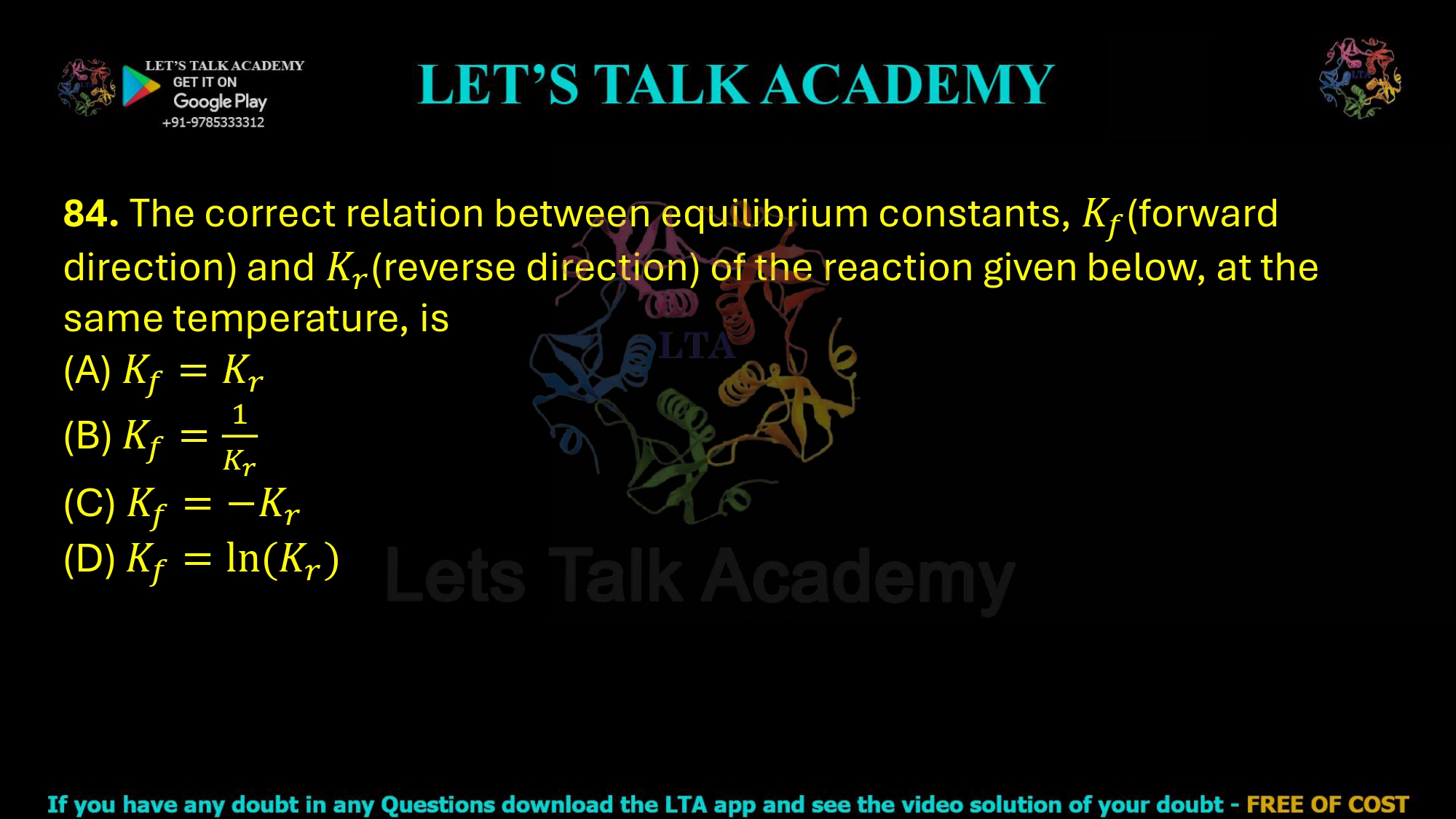 84. The correct relation between the equilibrium constants of the forward reaction (Kf) and the reverse reaction (Kr) at the same temperature is: (A) Kf = Kr (B) Kf = 1 / Kr (C) Kf = –Kr (D) Kf = ln(Kr)