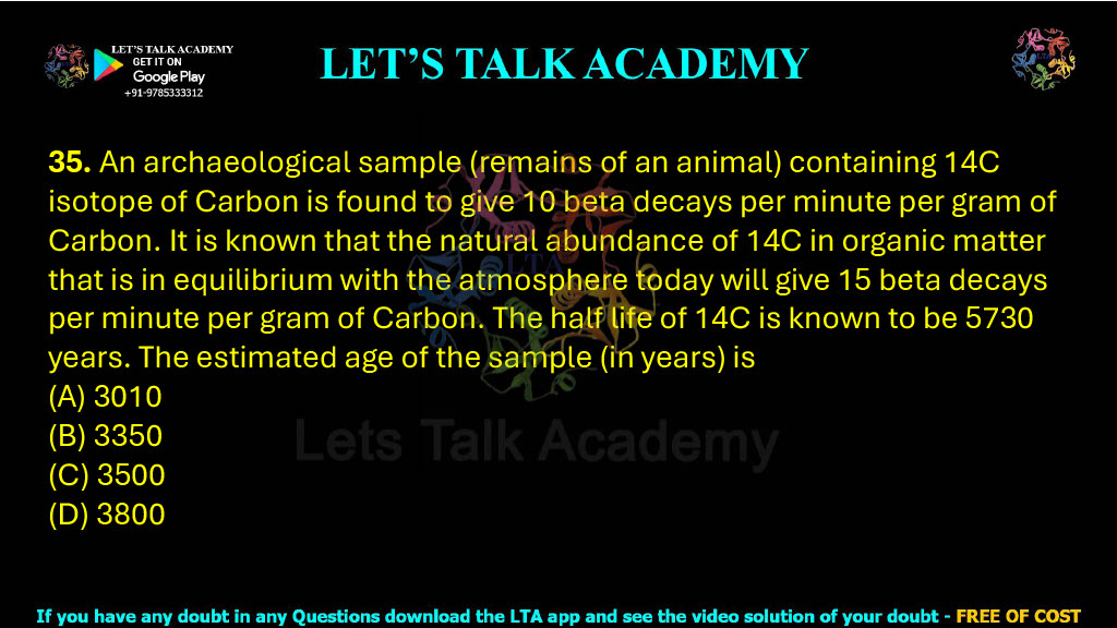 35. An archaeological sample (remains of an animal) containing 14C isotope of Carbon is found to give 10 beta decays per minute per gram of Carbon. It is known that the natural abundance of 14C in organic matter that is in equilibrium with the atmosphere today will give 15 beta decays per minute per gram of Carbon. The half life of 14C is known to be 5730 years. The estimated age of the sample (in years) is  (A) 3010 (B) 3350 (C) 3500 (D) 3800