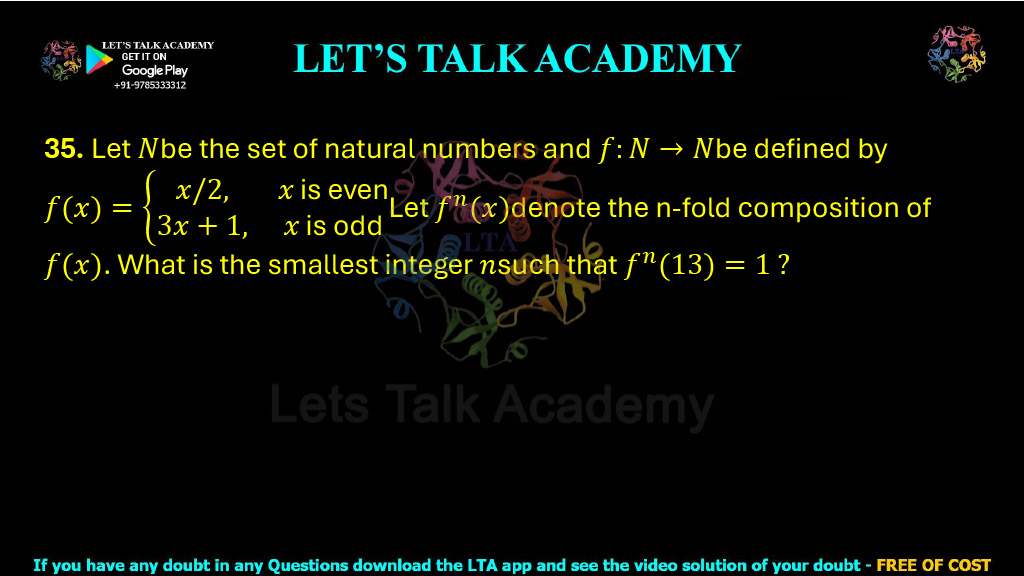 35. Let N be the set of natural numbers and let f : N → N be defined by: f(x) = x/2, if x is even and f(x) = 3x + 1, if x is odd. Let fn(x) denote the n-fold composition of f(x). What is the smallest integer n such that: