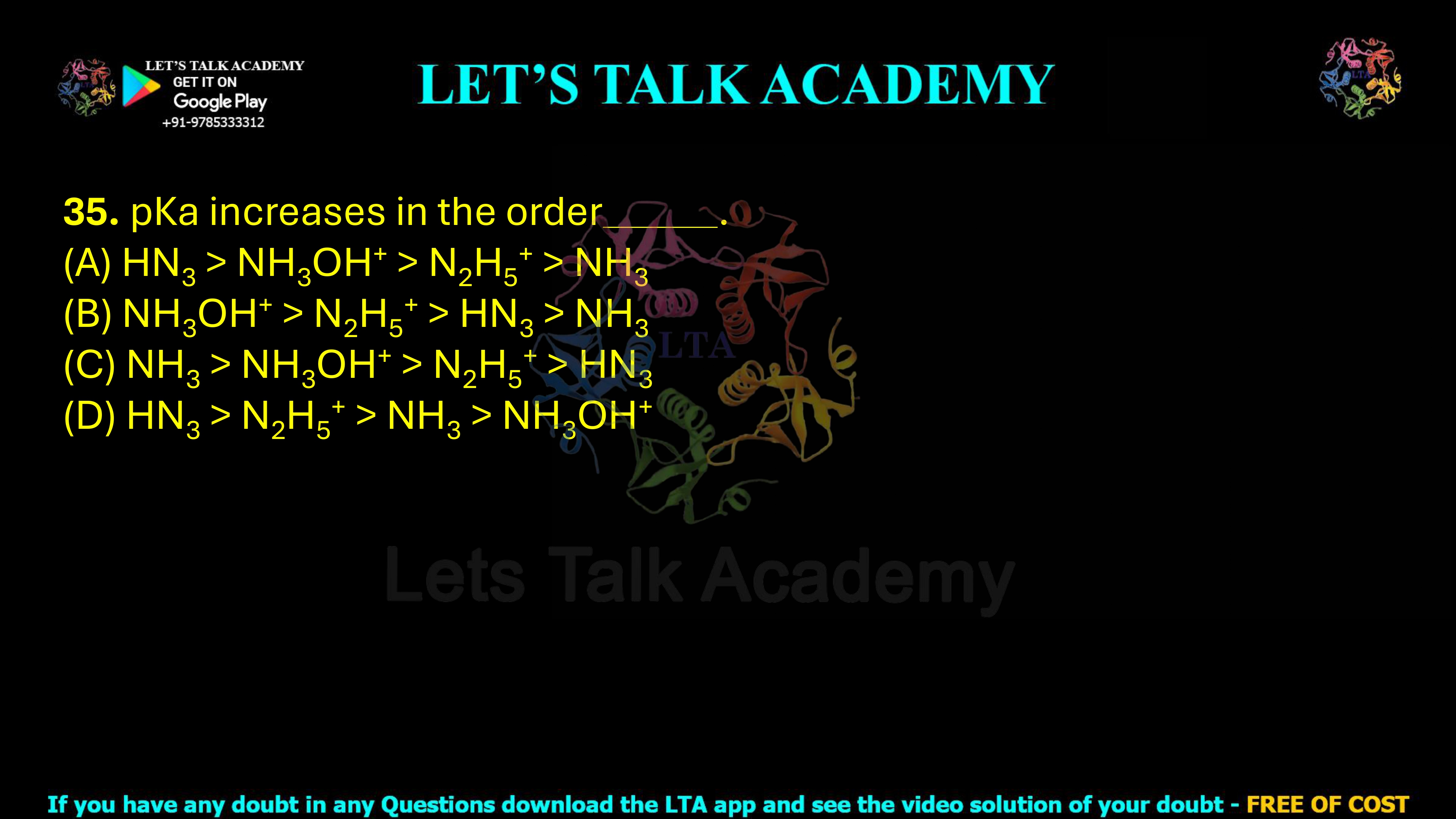 35. pKa increases in the order: (A) HN₃ > NH₃OH⁺ > N₂H₅⁺ > NH₃ (B) NH₃OH⁺ > N₂H₅⁺ > HN₃ > NH₃ (C) NH₃ > NH₃OH⁺ > N₂H₅⁺ > HN₃ (D) HN₃ > N₂H₅⁺ > NH₃ > NH₃OH⁺