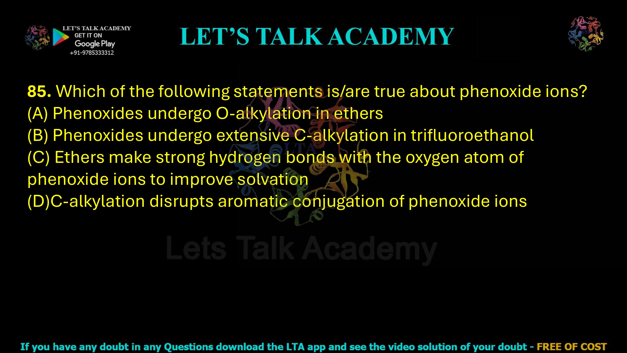 85. Which of the following statements is/are true about phenoxide ions?  (A) Phenoxides undergo O-alkylation in ethers (B) Phenoxides undergo extensive C-alkylation in trifluoroethanol (C) Ethers make strong hydrogen bonds with the oxygen atom of phenoxide ions to improve solvation (D)C-alkylation disrupts aromatic conjugation of phenoxide ions