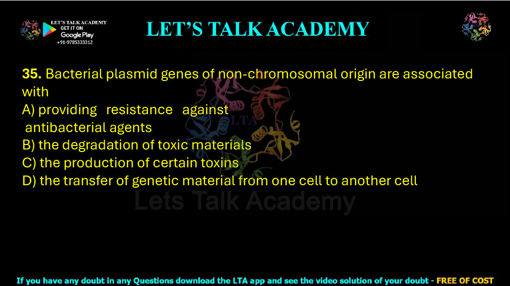 35. Bacterial plasmid genes of non-chromosomal origin are associated with  A) providing resistance against antibacterial agents B) the degradation of toxic materials C) the production of certain toxins D) the transfer of genetic material from one cell to another cell