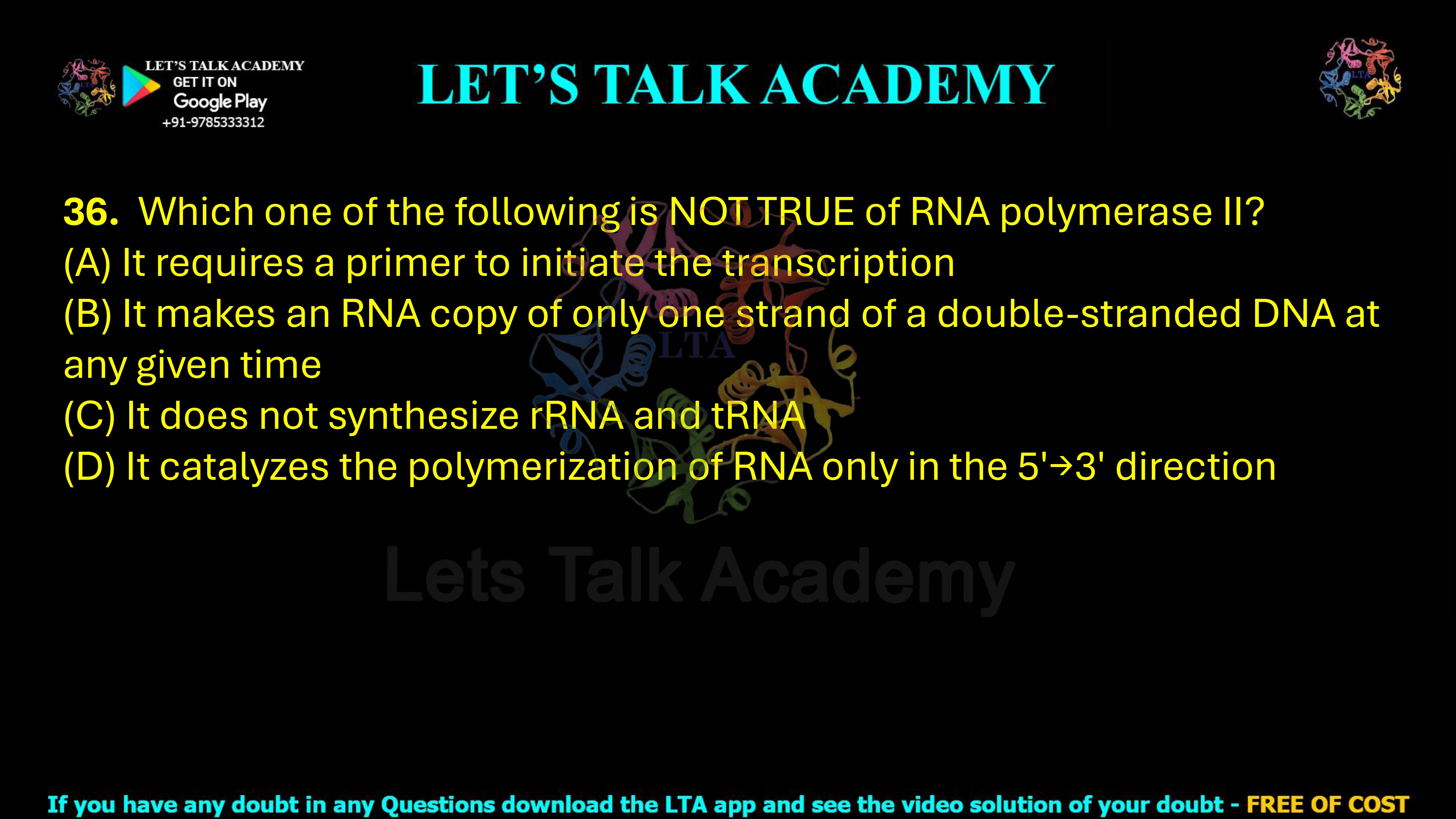 36. Which one of the following is NOT TRUE of RNA polymerase II?     (A) It requires a primer to initiate the transcription (B) It makes an RNA copy of only one strand of a double-stranded DNA at any given time (C) It does not synthesize rRNA and tRNA (D) It catalyzes the polymerization of RNA only in the 5'→3' direction