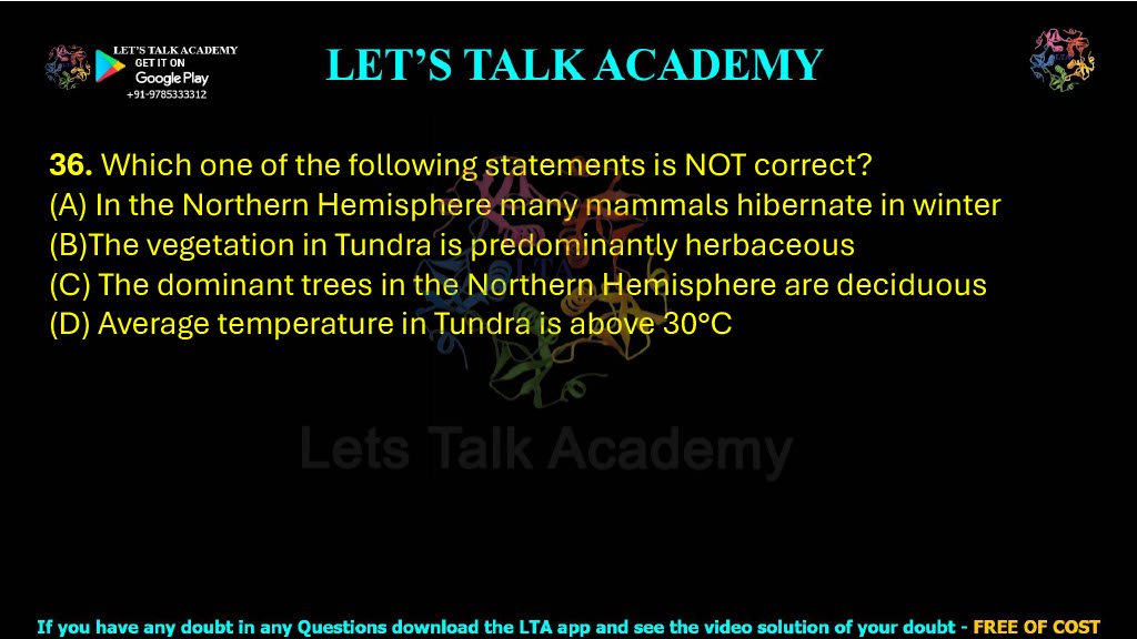 36. Which one of the following statements is NOT correct?  (A) In the Northern Hemisphere many mammals hibernate in winter (B)The vegetation in Tundra is predominantly herbaceous (C) The dominant trees in the Northern Hemisphere are deciduous (D) Average temperature in Tundra is above 30°C