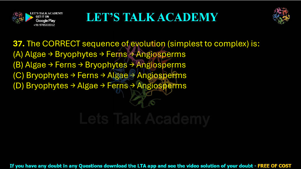 37. The CORRECT sequence of evolution (simplest to complex) is:  (A) Algae → Bryophytes → Ferns → Angiosperms (B) Algae → Ferns → Bryophytes → Angiosperms (C) Bryophytes → Ferns → Algae → Angiosperms (D) Bryophytes → Algae → Ferns → Angiosperms