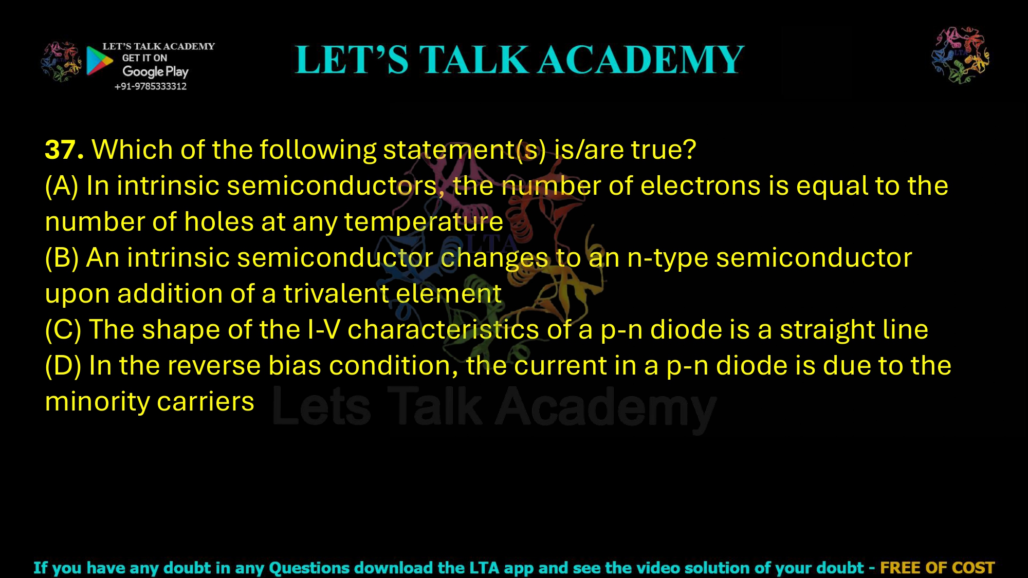 37. Which of the following statement(s) is/are true? (A) In intrinsic semiconductors, the number of electrons is equal to the number of holes at any temperature (B) An intrinsic semiconductor changes to an n-type semiconductor upon addition of a trivalent element (C) The shape of the I-V characteristics of a p-n diode is a straight line (D) In the reverse bias condition, the current in a p-n diode is due to the minority carriers