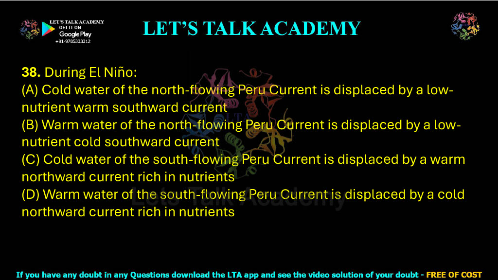38. During El Niño:  (A) Cold water of the north-flowing Peru Current is displaced by a low-nutrient warm southward current (B) Warm water of the north-flowing Peru Current is displaced by a low-nutrient cold southward current (C) Cold water of the south-flowing Peru Current is displaced by a warm northward current rich in nutrients (D) Warm water of the south-flowing Peru Current is displaced by a cold northward current rich in nutrients