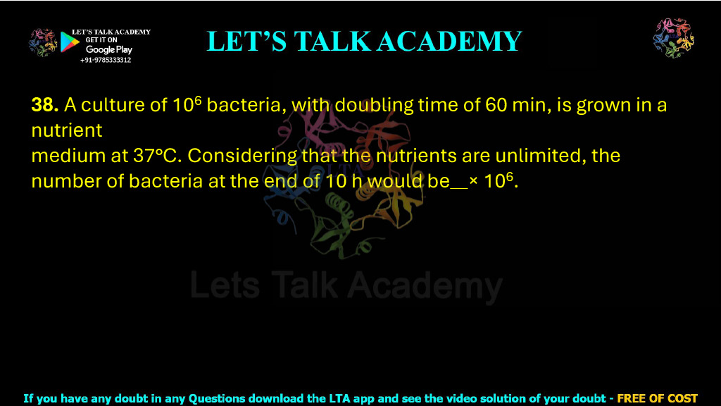38. A culture of 106 bacteria, with doubling time of 60 min, is grown in a nutrient medium at 37°C. Considering that the nutrients are unlimited, the number of bacteria at the end of 10 h would be     × 106. 