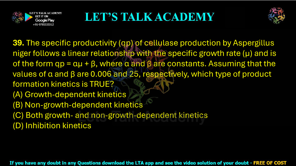 39. The specific productivity (qp) of cellulase production by Aspergillus niger follows a linear relationship with the specific growth rate (µ) and is of the form qp = αµ + β, where α and β are constants. Assuming that the values of α and β are 0.006 and 25, respectively, which type of product formation kinetics is TRUE?  (A) Growth-dependent kinetics    (B) Non-growth-dependent kinetics (C) Both growth- and non-growth-dependent kinetics         (D) Inhibition kinetics