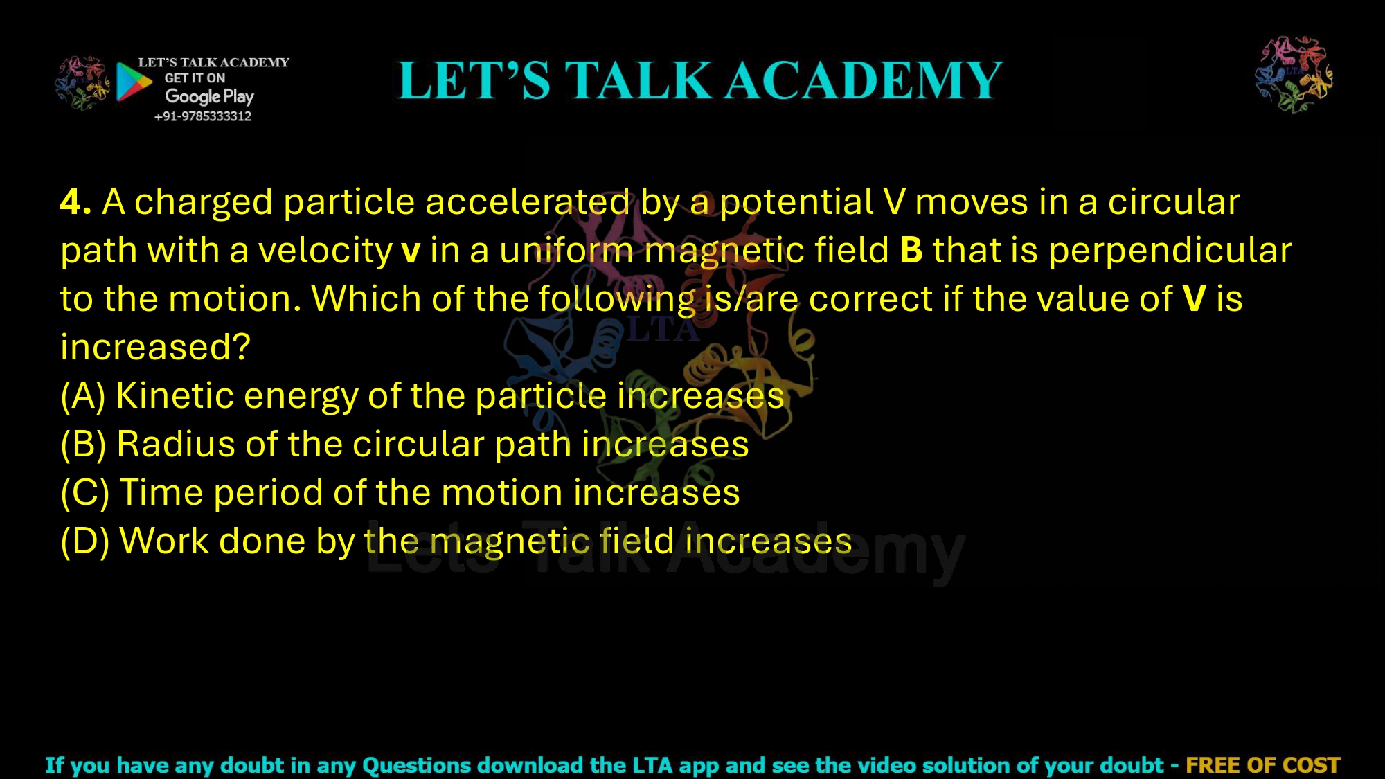 4. A charged particle accelerated by a potential V moves in a circular path with a velocity v in a uniform magnetic field B that is perpendicular to the motion. Which of the following is/are correct if the value of V is increased?  (A) Kinetic energy of the particle increases (B) Radius of the circular path increases (C) Time period of the motion increases (D) Work done by the magnetic field increases