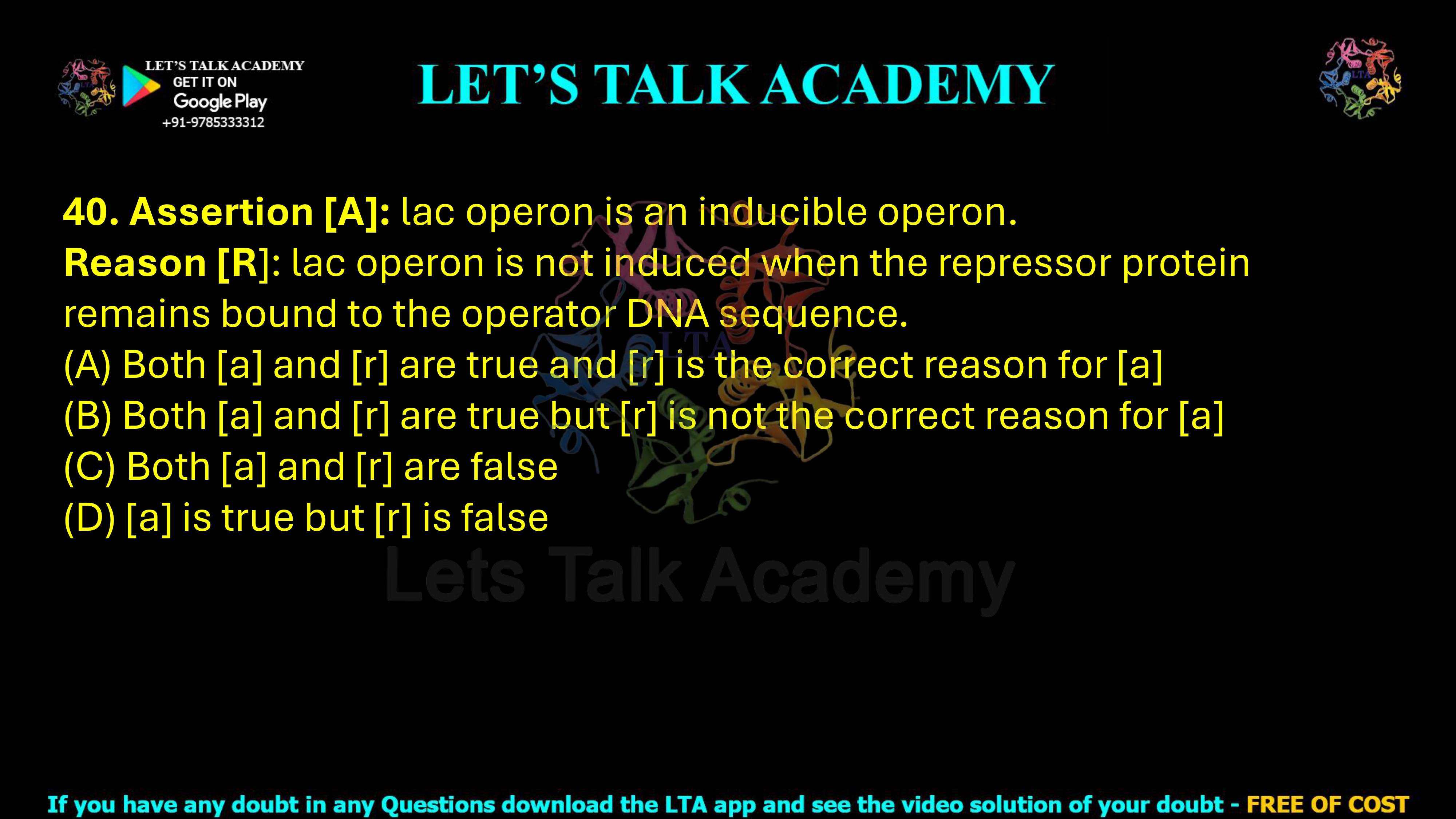40. Assertion [A]: lac operon is an inducible operon. Reason [R]: lac operon is not induced when the repressor protein remains bound to the operator DNA sequence.                                         (A) Both [a] and [r] are true and [r] is the correct reason for [a] (B) Both [a] and [r] are true but [r] is not the correct reason for [a] (C) Both [a] and [r] are false (D) [a] is true but [r] is false