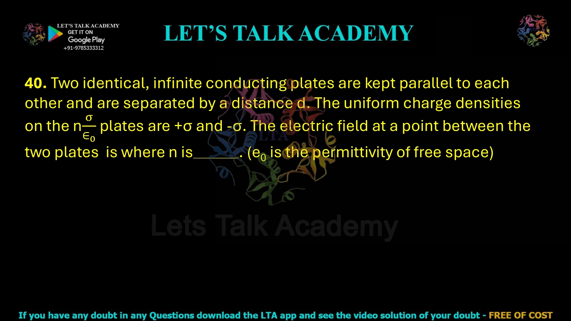 40. Two identical, infinite conducting plates are kept parallel to each other and are separated by a distance d. The uniform charge densities on the n plates are +σ and -σ. The electric field at a point between the two plates  is where n is         . (e0 is the permittivity of free space)