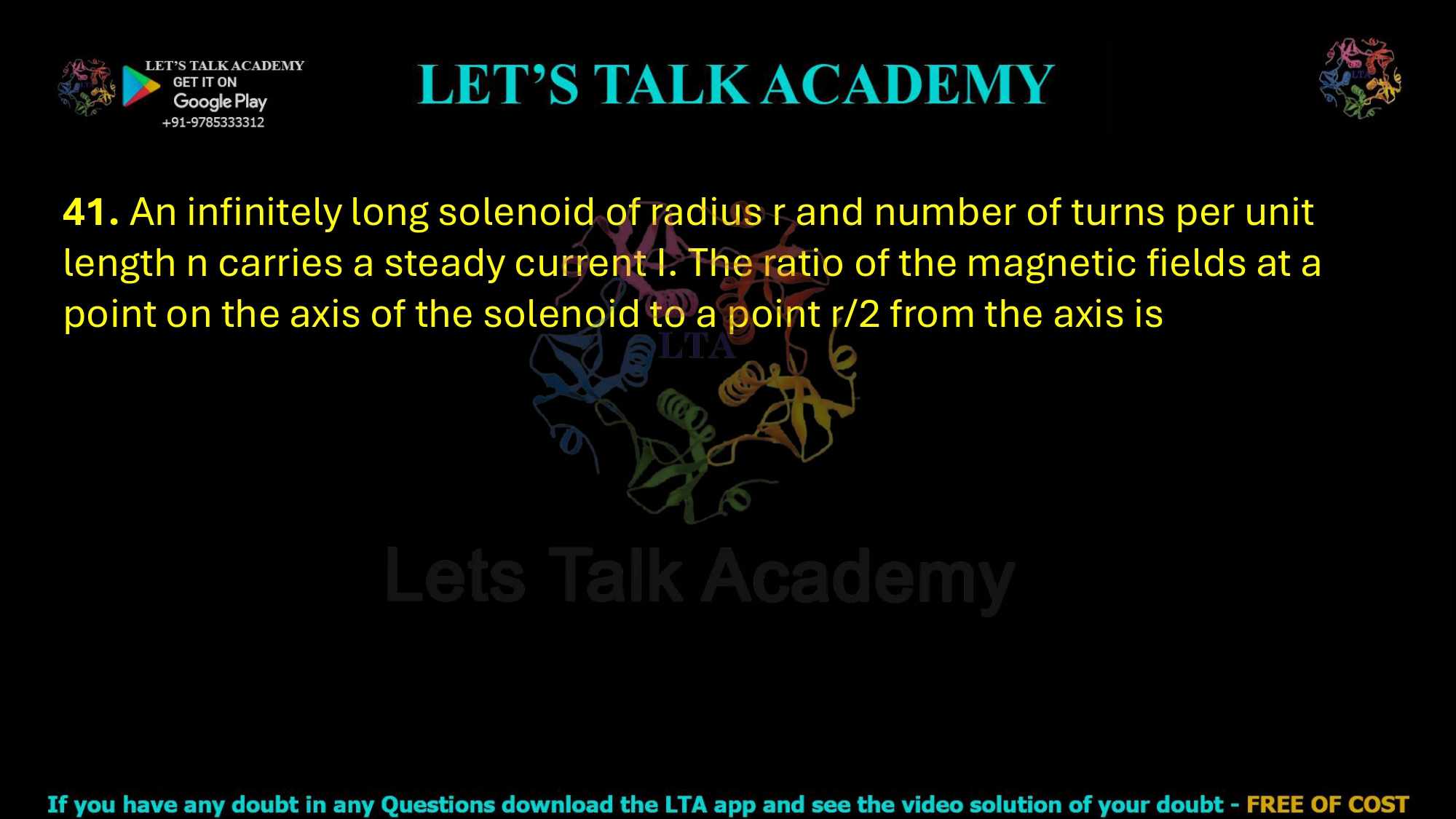 41. An infinitely long solenoid of radius r and number of turns per unit length n carries a steady current I. The ratio of the magnetic fields at a point on the axis of the solenoid to a point r/2 from the axis is                     