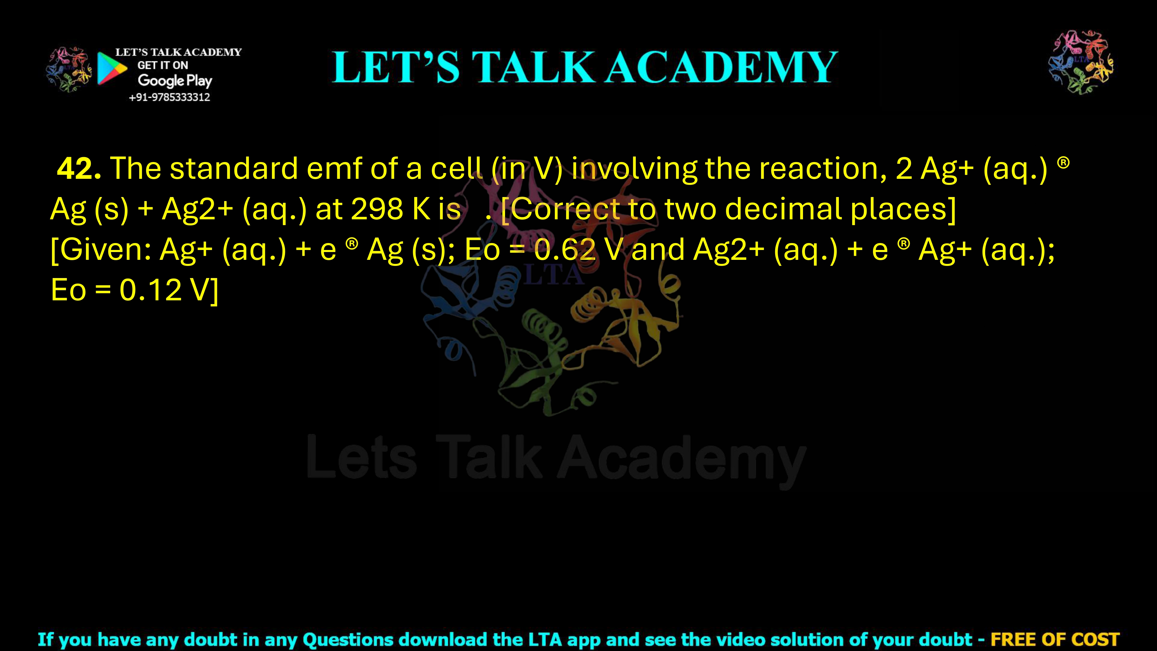 42. The standard EMF of a cell, in volts, involving the following reaction at 298 K is _____, correct to two decimal places. 2Ag+(aq) → Ag(s) + Ag2+(aq) Given: Ag+(aq) + e− → Ag(s); E° = 0.62 V Ag2+(aq) + e− → Ag+(aq); E° = 0.12 V