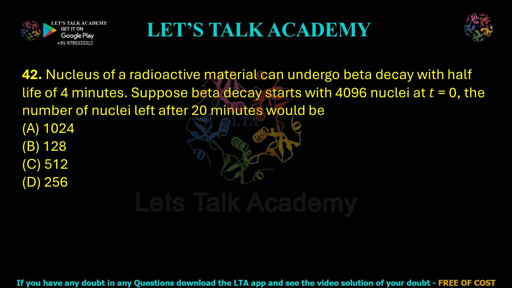 42. Nucleus of a radioactive material can undergo beta decay with half life of 4 minutes. Suppose beta decay starts with 4096 nuclei at 𝑡 = 0, the number of nuclei left after 20 minutes would be (A) 1024           (B) 128 (C) 512 (D) 256