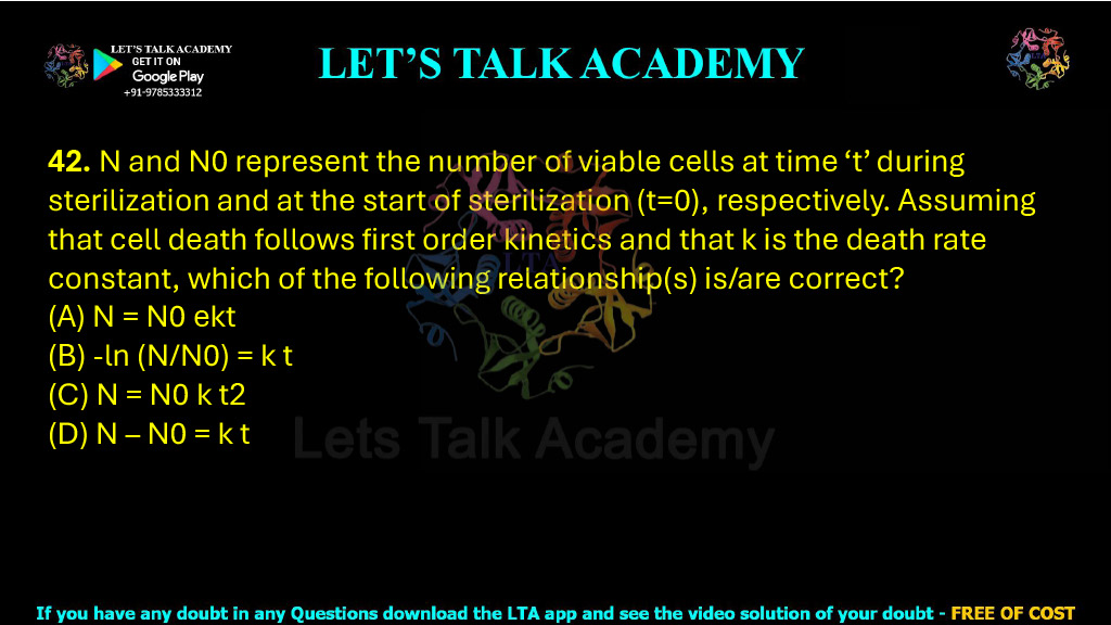 42. N and N0 represent the number of viable cells at time ‘t’ during sterilization and at the start of sterilization (t=0), respectively. Assuming that cell death follows first order kinetics and that k is the death rate constant, which of the following relationship(s) is/are correct?  (A) N = N0 ekt  (B) -ln (N/N0) = k t        (C) N = N0 k t2 (D) N – N0 = k t