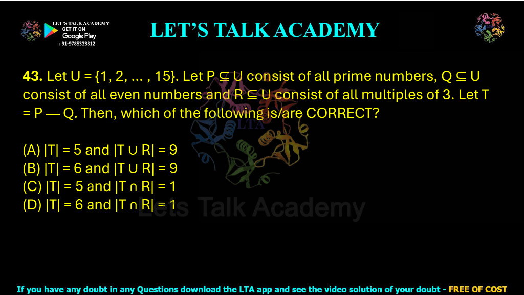 43. Let U = {1, 2, … , 15}. Let P ⊆ U consist of all prime numbers, Q ⊆ U consist of all even numbers and R ⊆ U consist of all multiples of 3. Let T = P — Q. Then, which of the following is/are CORRECT?  (A) |T| = 5 and |T ∪ R| = 9           (B) |T| = 6 and |T ∪ R| = 9 (C) |T| = 5 and |T ∩ R| = 1           (D) |T| = 6 and |T ∩ R| = 1