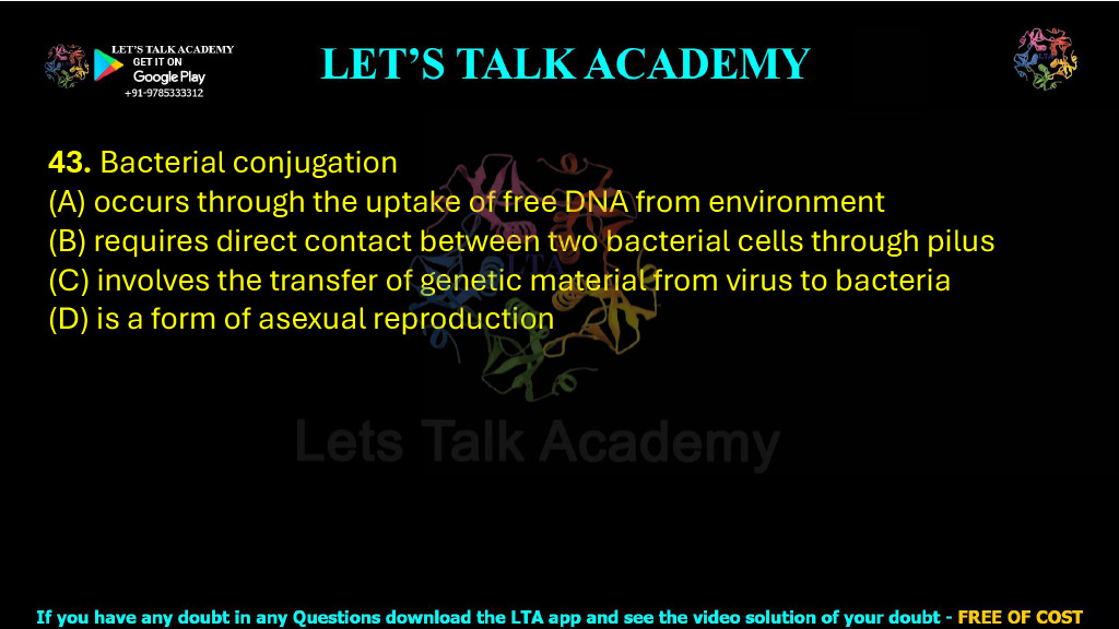 43. Bacterial conjugation  (A) occurs through the uptake of free DNA from environment (B) requires direct contact between two bacterial cells through pilus (C) involves the transfer of genetic material from virus to bacteria (D) is a form of asexual reproduction