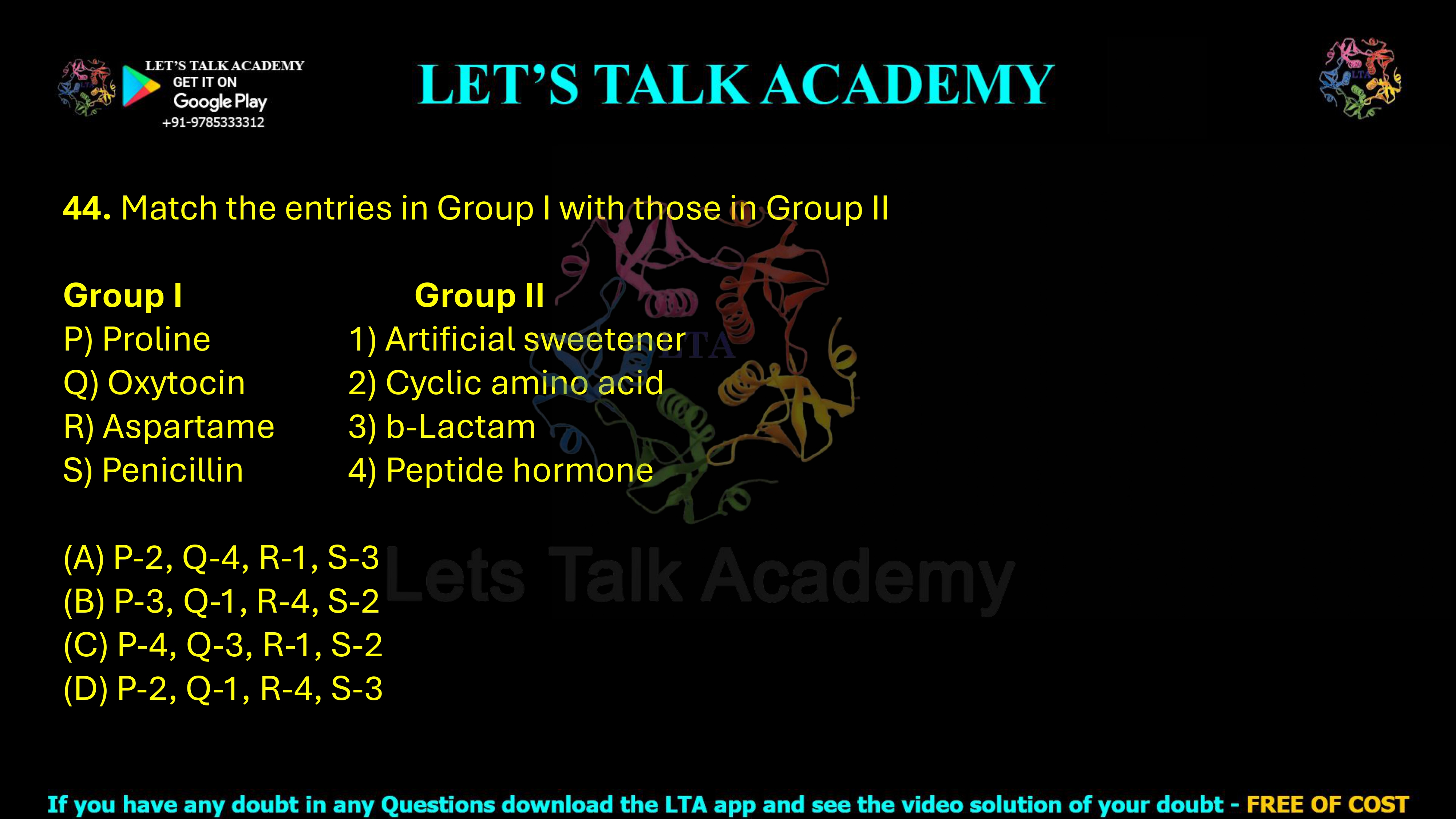 44. Match the entries in Group I with those in Group II. Group I P) Proline Q) Oxytocin R) Aspartame S) Penicillin Group II 1) Artificial sweetener 2) Cyclic amino acid 3) β-Lactam 4) Peptide hormone (A) P-2, Q-4, R-1, S-3 (B) P-3, Q-1, R-4, S-2 (C) P-4, Q-3, R-1, S-2 (D) P-2, Q-1, R-4, S-3