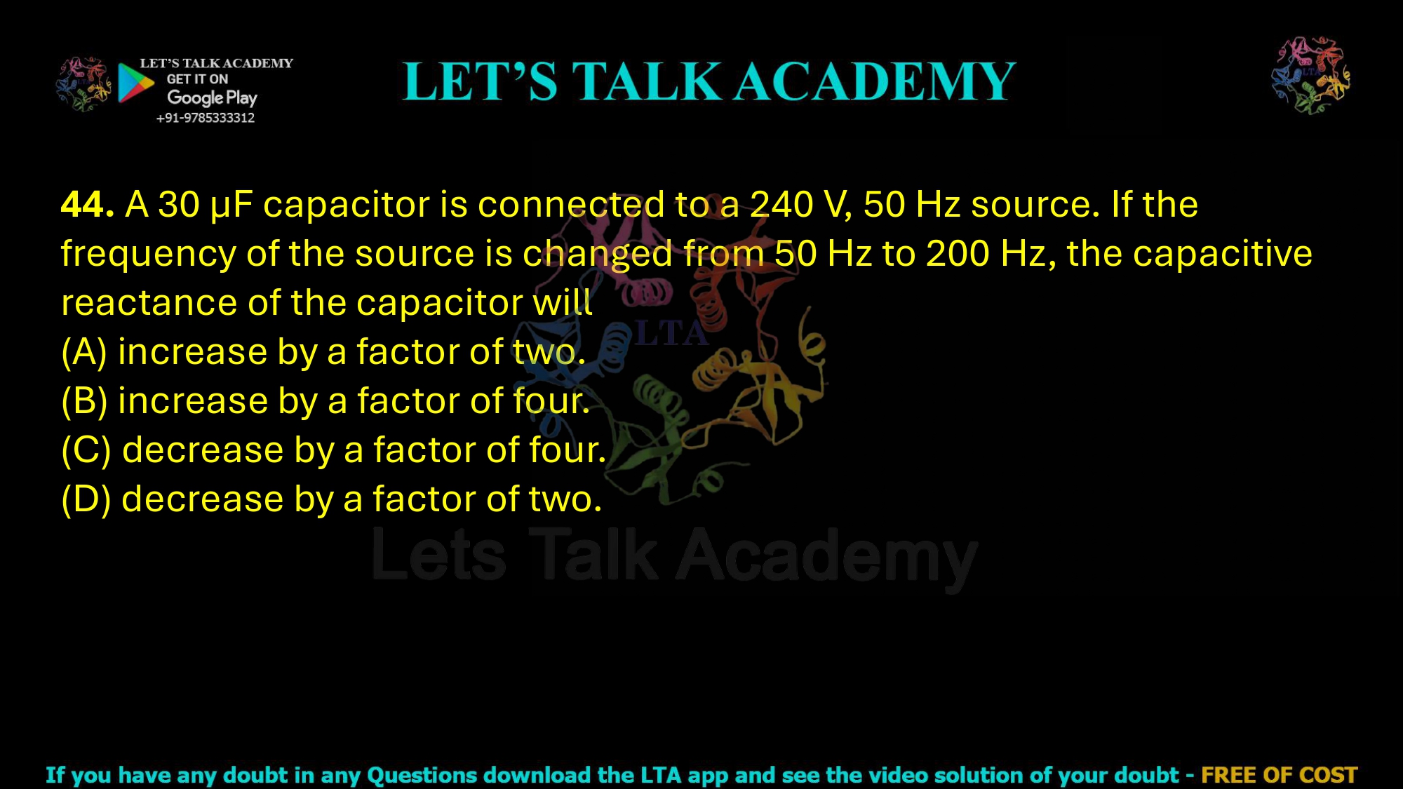 44. A 30 µF capacitor is connected to a 240 V, 50 Hz source. If the frequency of the source is changed from 50 Hz to 200 Hz, the capacitive reactance of the capacitor will  (A) increase by a factor of two. (B) increase by a factor of four. (C) decrease by a factor of four. (D) decrease by a factor of two.