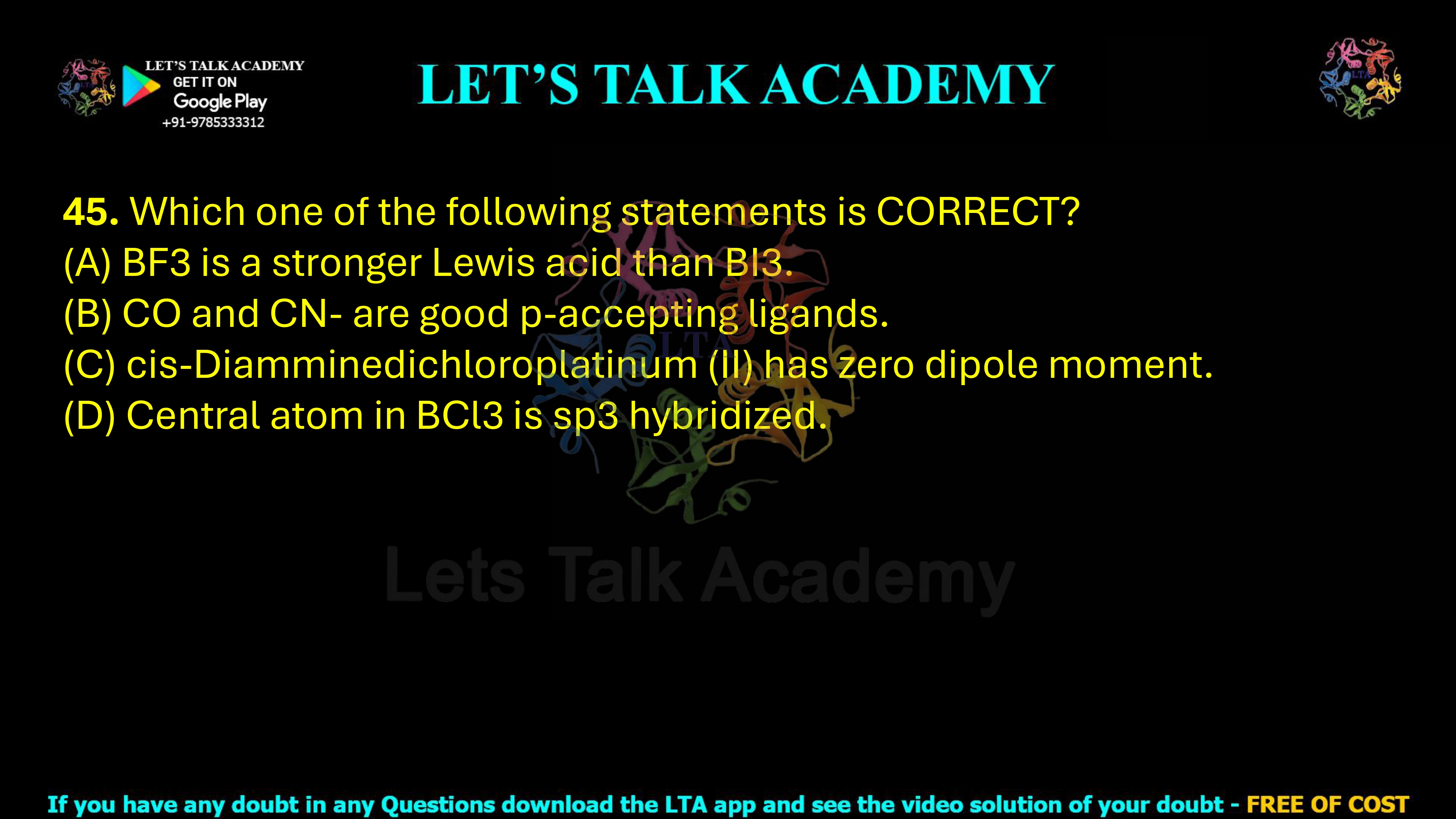 45. Which one of the following statements is correct? (A) BF3 is a stronger Lewis acid than BI3. (B) CO and CN− are good π-accepting ligands. (C) cis-Diamminedichloroplatinum(II) has zero dipole moment. (D) Central atom in BCl3 is sp3 hybridized.