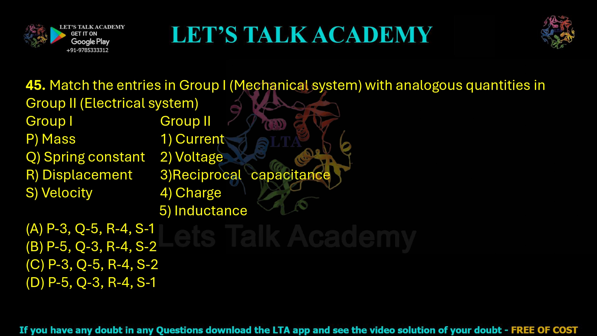 45. Match the entries in Group I (Mechanical system) with analogous quantities in Group II (Electrical system)  Group I                                           Group II P) Mass                                            1) Current Q) Spring constant                        2) Voltage R) Displacement                            3)Reciprocal capacitance S) Velocity                                       4) Charge                                                            5) Inductance (A) P-3, Q-5, R-4, S-1 (B) P-5, Q-3, R-4, S-2 (C) P-3, Q-5, R-4, S-2     (D) P-5, Q-3, R-4, S-1