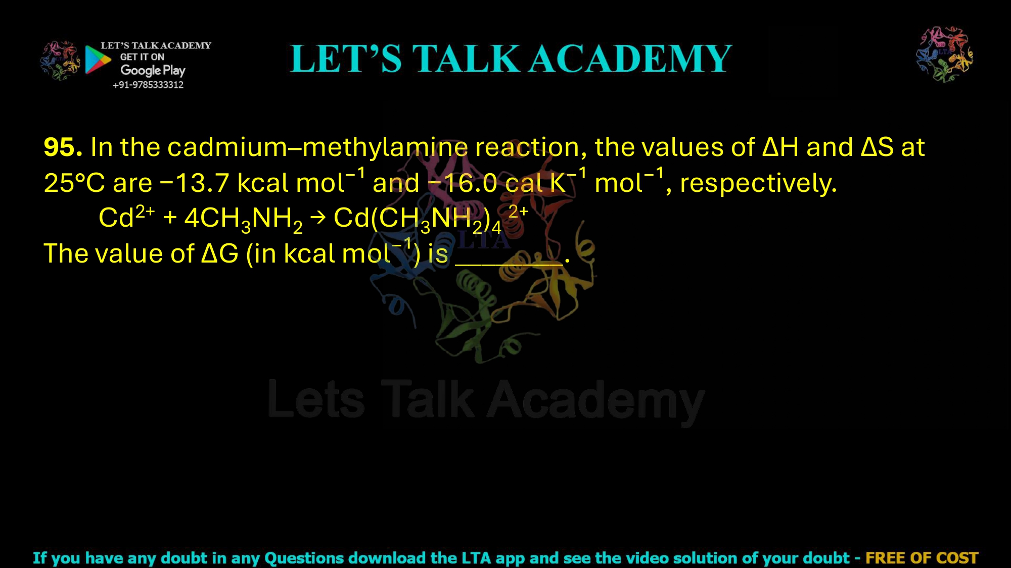 95. In the cadmium–methylamine reaction, the values of ΔH and ΔS at 25°C are −13.7 kcal mol⁻¹ and −16.0 cal K⁻¹ mol⁻¹, respectively.          Cd2+ + 4CH3NH2 → Cd(CH3NH2)4 2+ The value of ΔG (in kcal mol⁻¹) is ________.
