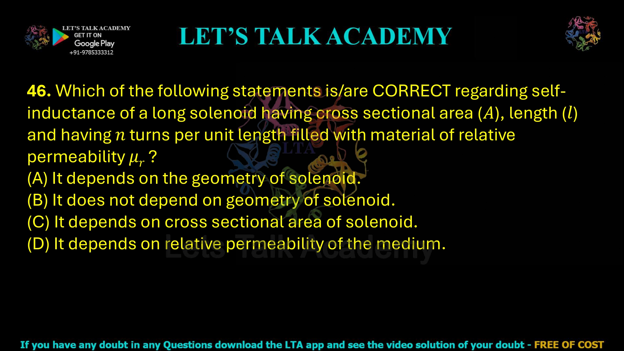 46. Which of the following statements is/are CORRECT regarding self-inductance of a long solenoid having cross sectional area (𝐴), length (𝑙) and having 𝑛 turns per unit length filled with material of relative permeability 𝜇𝑟 ?  (A) It depends on the geometry of solenoid. (B) It does not depend on geometry of solenoid. (C) It depends on cross sectional area of solenoid. (D) It depends on relative permeability of the medium.