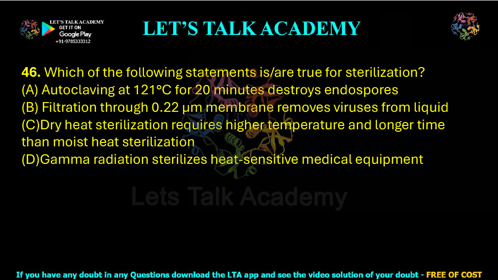 46. Which of the following statements is/are true for sterilization?  (A) Autoclaving at 121°C for 20 minutes destroys endospores (B) Filtration through 0.22 μm membrane removes viruses from liquid (C)Dry heat sterilization requires higher temperature and longer time than moist heat sterilization (D)Gamma radiation sterilizes heat-sensitive medical equipment