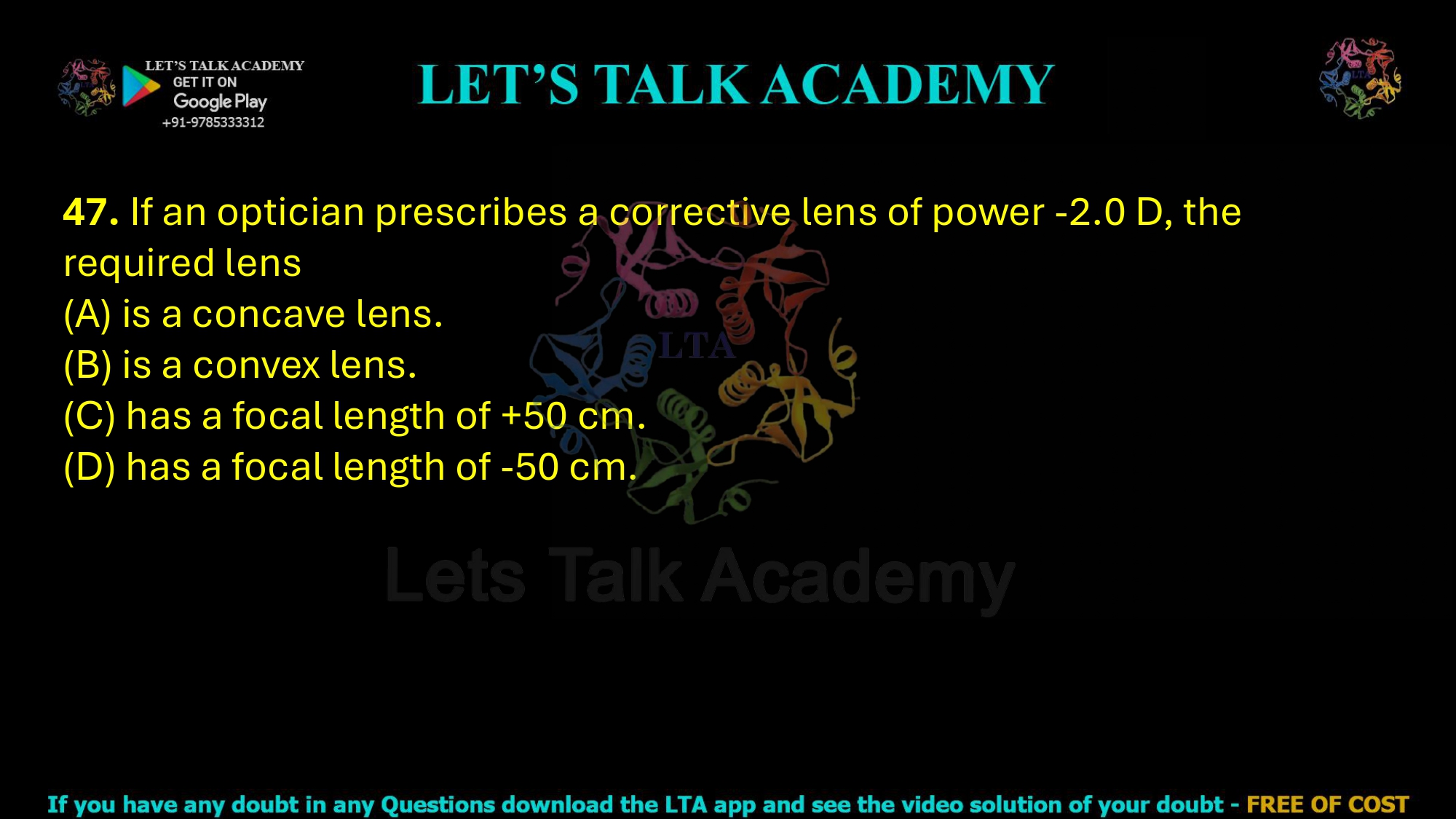 47. If an optician prescribes a corrective lens of power -2.0 D, the required lens  (A) is a concave lens. (B) is a convex lens. (C) has a focal length of +50 cm. (D) has a focal length of -50 cm.