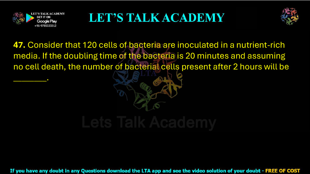 47. Consider that 120 cells of bacteria are inoculated in a nutrient-rich media. If the doubling time of the bacteria is 20 minutes and assuming no cell death, the number of bacterial cells present after 2 hours will be ________.