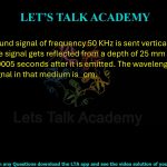 49. An ultrasound signal of frequency 50 KHz is sent vertically down into a medium. The signal gets reflected from a depth of 25 mm and returns to source 0.00005 seconds after it is emitted. The wavelength of the ultrasound signal in that medium is cm.