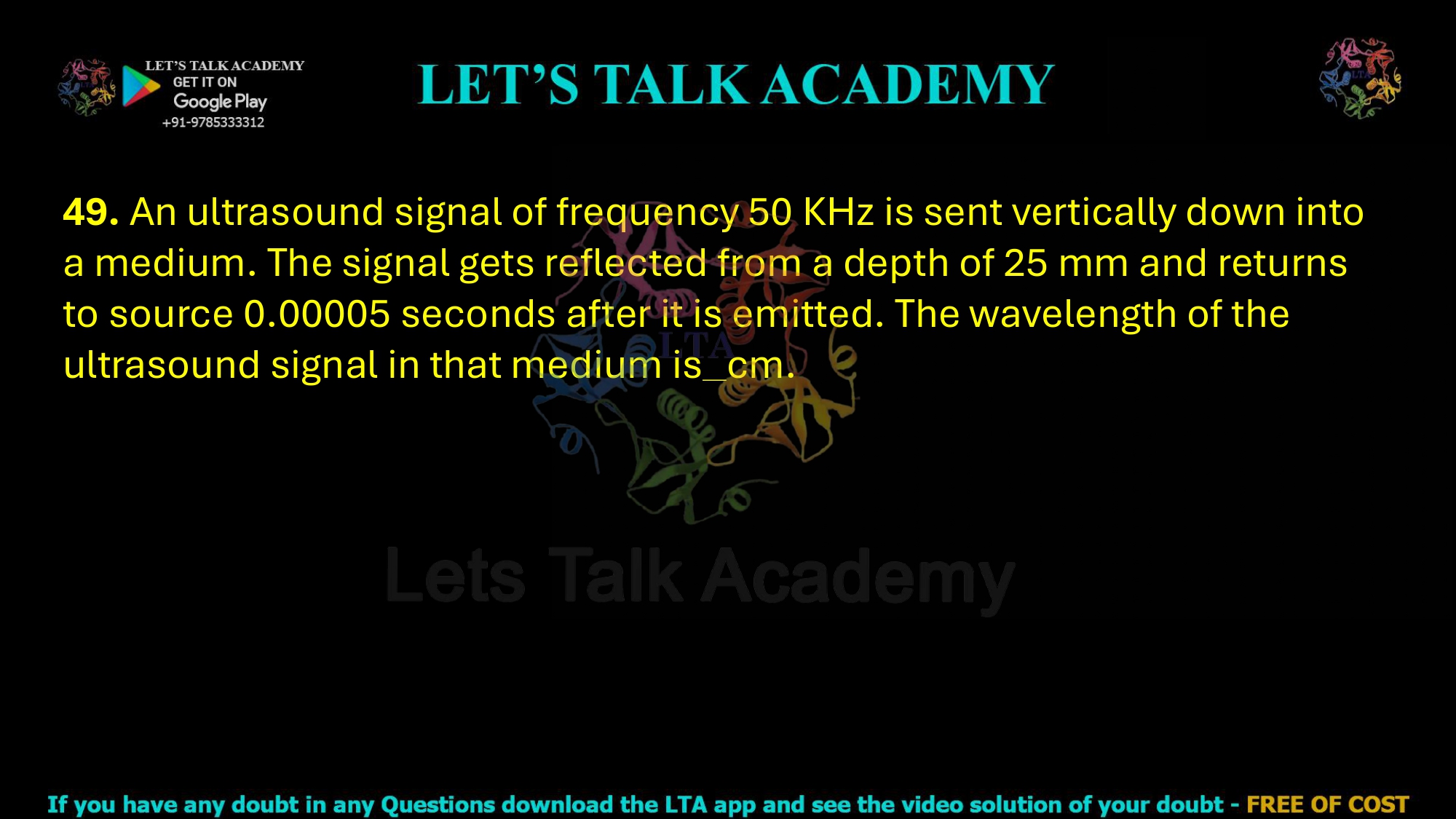 49. An ultrasound signal of frequency 50 KHz is sent vertically down into a medium. The signal gets reflected from a depth of 25 mm and returns to source 0.00005 seconds after it is emitted. The wavelength of the ultrasound signal in that medium is cm.