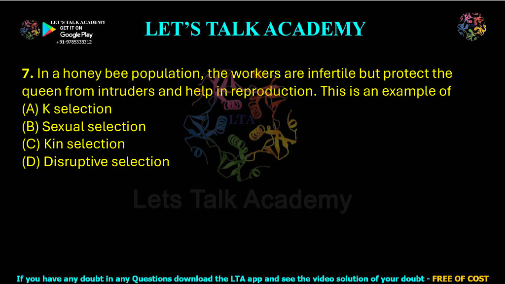 7. In a honey bee population, the workers are infertile but protect the queen from intruders and help in reproduction. This is an example of (2022) (A) K selection (B) Sexual selection (C) Kin selection (D) Disruptive selection