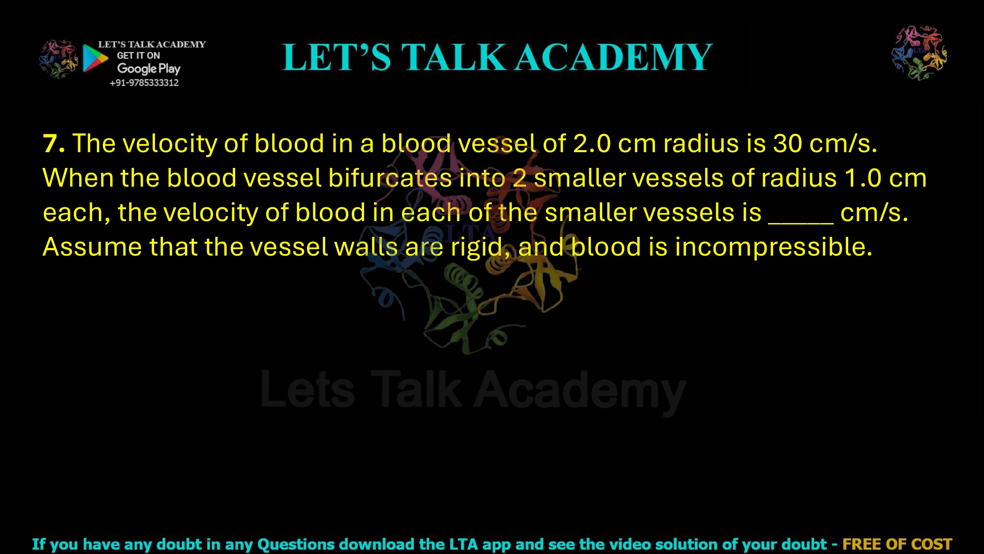 7. The velocity of blood in a blood vessel of 2.0 cm radius is 30 cm/s. When the blood vessel bifurcates into 2 smaller vessels of radius 1.0 cm each, the velocity of blood in each of the smaller vessels is _____ cm/s. Assume that the vessel walls are rigid, and blood is incompressible.    