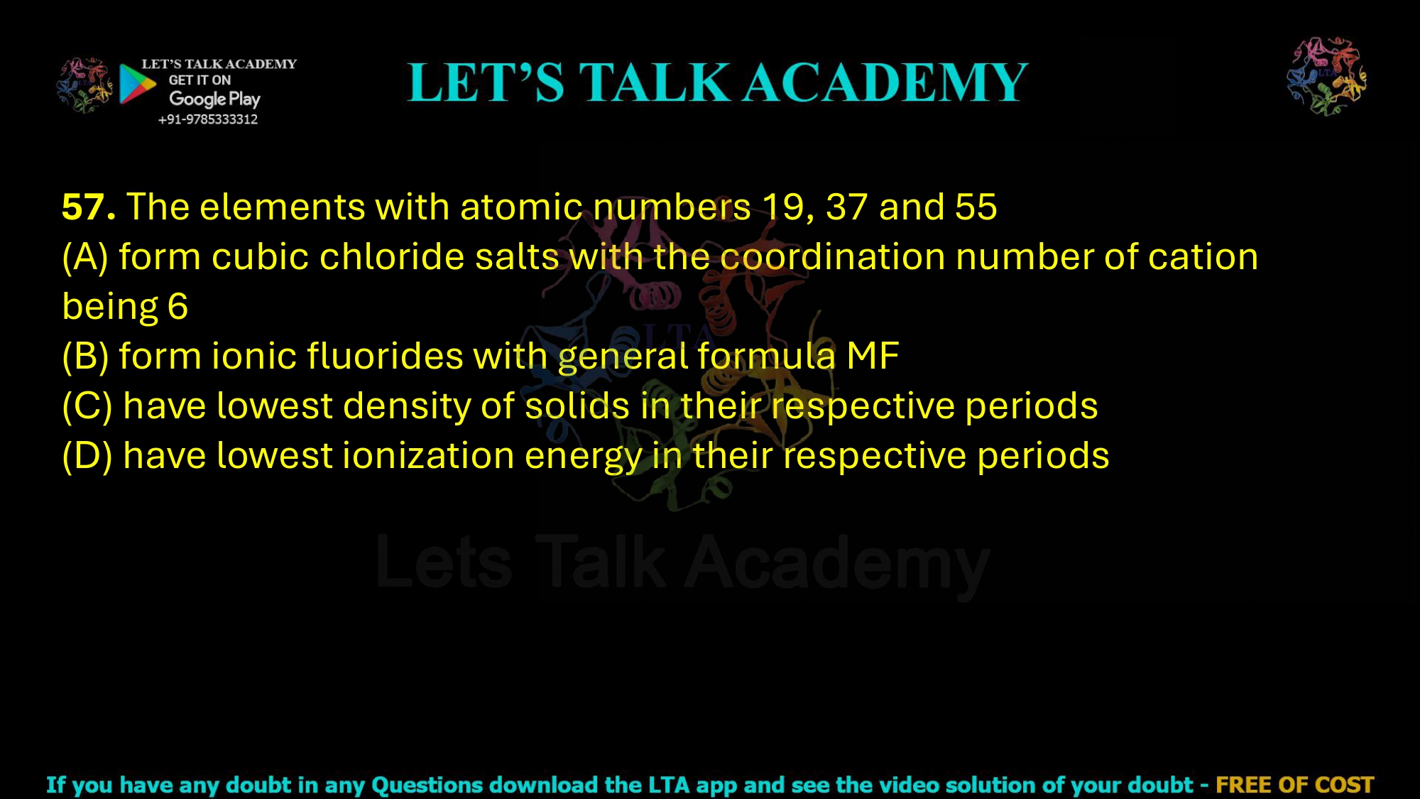 57. The elements with atomic numbers 19, 37 and 55  (A) form cubic chloride salts with the coordination number of cation being 6 (B) form ionic fluorides with general formula MF (C) have lowest density of solids in their respective periods (D) have lowest ionization energy in their respective periods