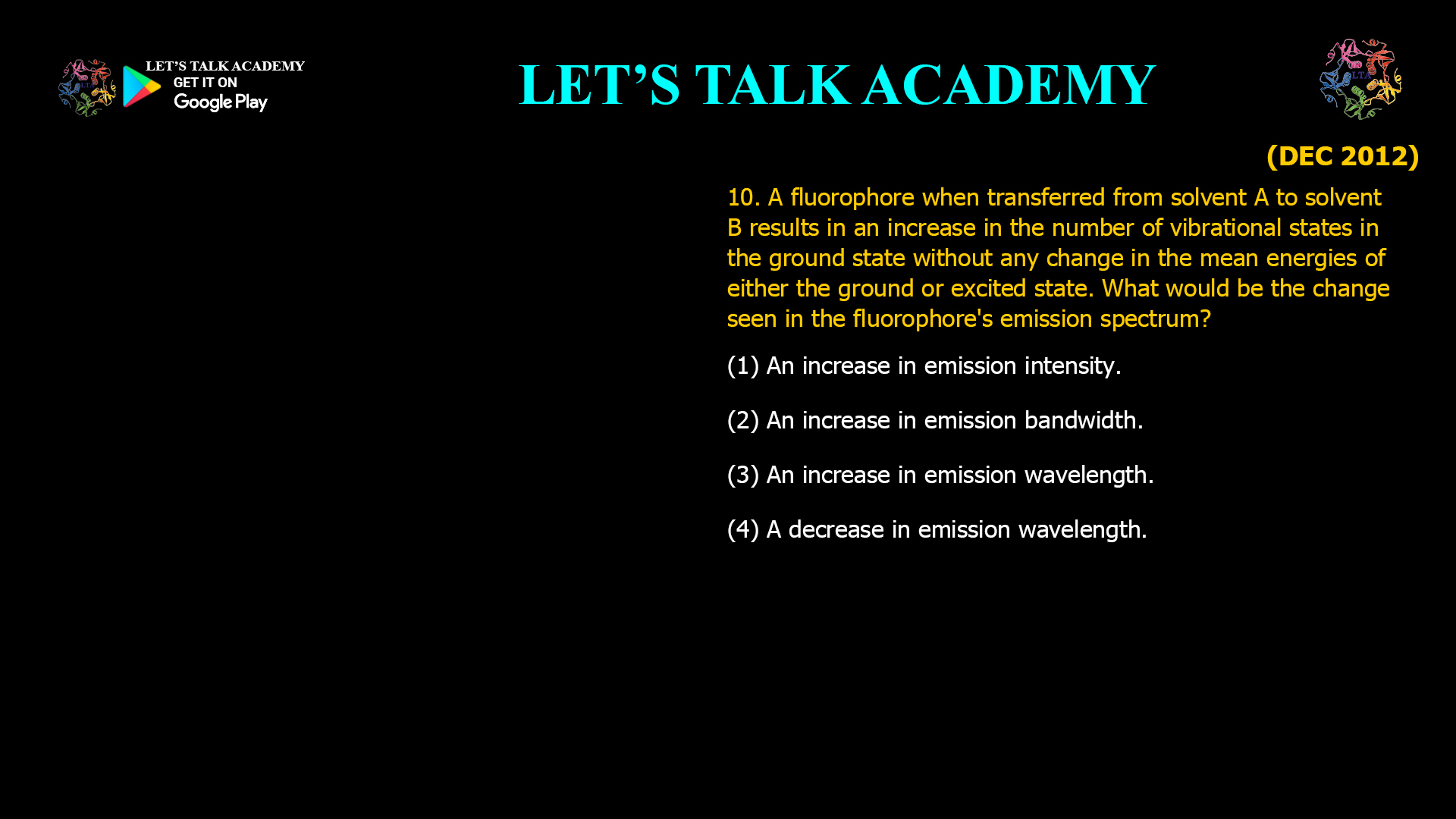 10. A fluorophore when transferred from solvent A to solvent B results in an increase in the number of vibrational states in the ground state without any change in the mean energies of either the ground or excited state. What would be the change seen in the fluorophore's emission spectrum? (1) An increase in emission intensity. (2) An increase in emission bandwidth. (3) An increase in emission wavelength. (4) A decrease in emission wavelength.