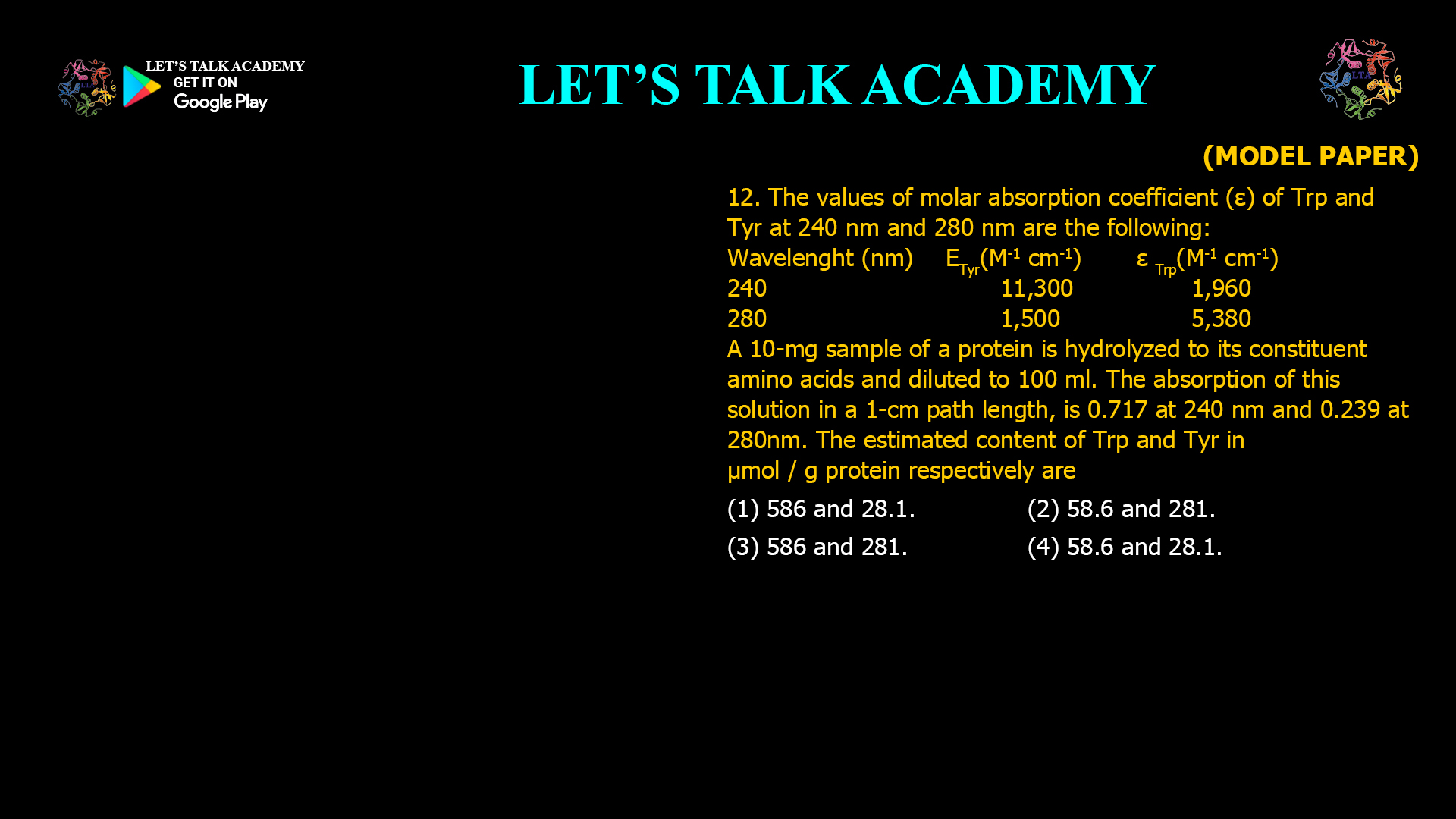 12. The values of molar absorption coefficient (ε) of Trp and Tyr at 240 nm and 280 nm are the following: Wavelength (nm) εTyr (M−1 cm−1) εTrp (M−1 cm−1) 240 11,300 1,960 280 1,500 5,380 A 10-mg sample of a protein is hydrolyzed to its constituent amino acids and diluted to 100 mL. The absorption of this solution in a 1-cm path length is 0.717 at 240 nm and 0.239 at 280 nm. The estimated content of Trp and Tyr in µmol/g protein respectively are: (1) 586 and 28.1. (2) 58.6 and 281. (3) 586 and 281. (4) 58.6 and 28.1.