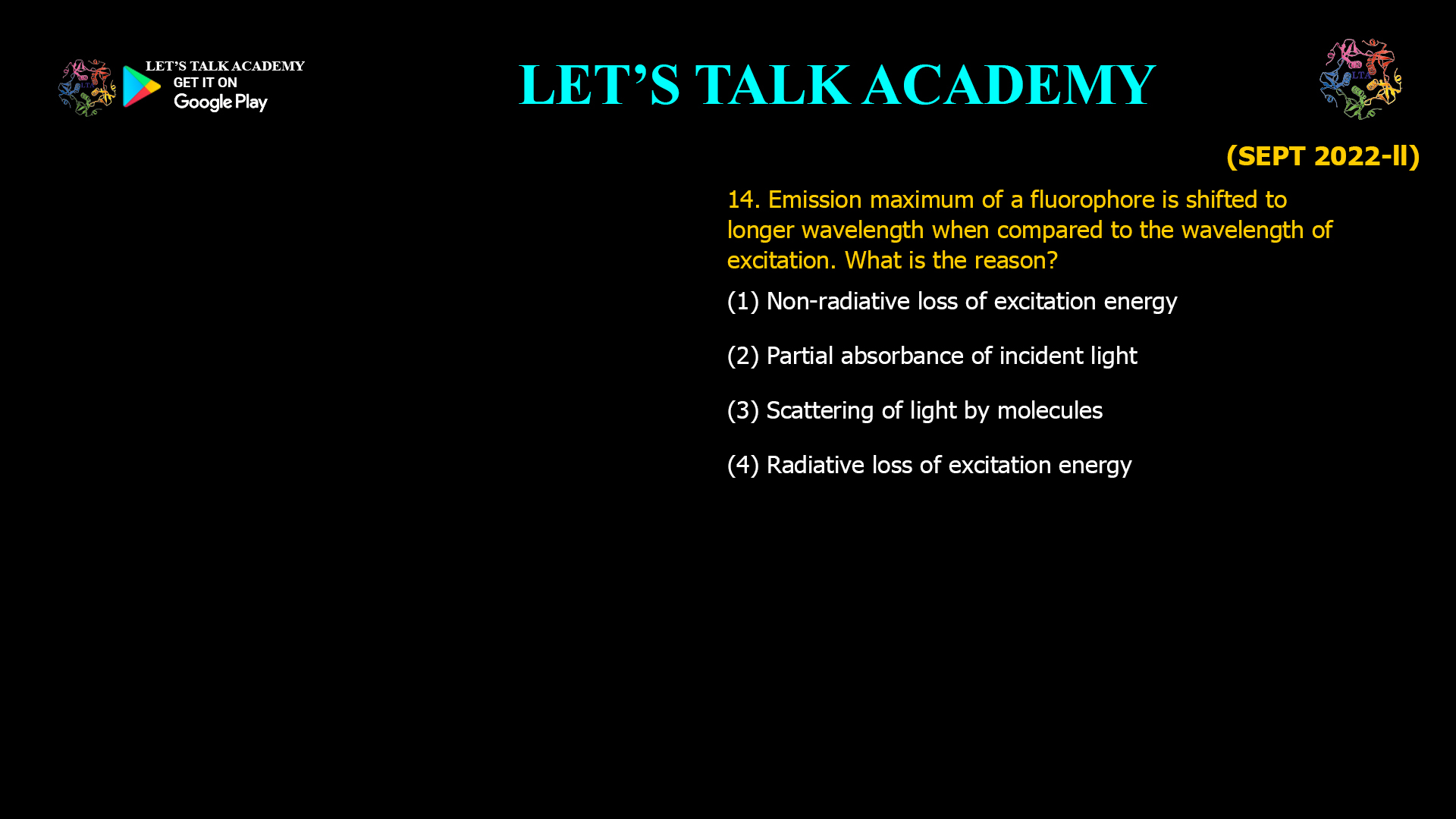 14. Emission maximum of a fluorophore is shifted to longer wavelength when compared to the wavelength of excitation. What is the reason? (1) Non-radiative loss of excitation energy (2) Partial absorbance of incident light (3) Scattering of light by molecules (4) Radiative loss of excitation energy