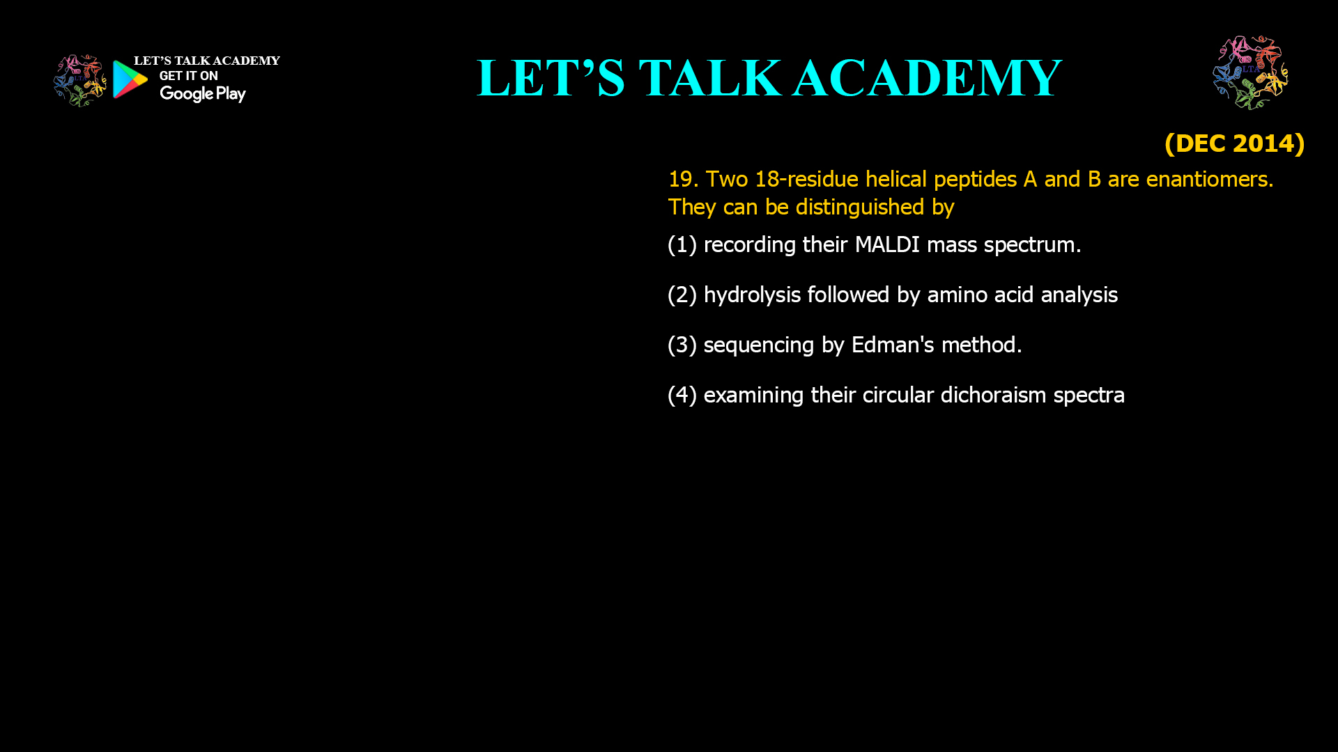 19. Two 18-residue helical peptides A and B are enantiomers. They can be distinguished by (1) recording their MALDI mass spectrum. (2) hydrolysis followed by amino acid analysis. (3) sequencing by Edman's method. (4) examining their circular dichroism spectra.