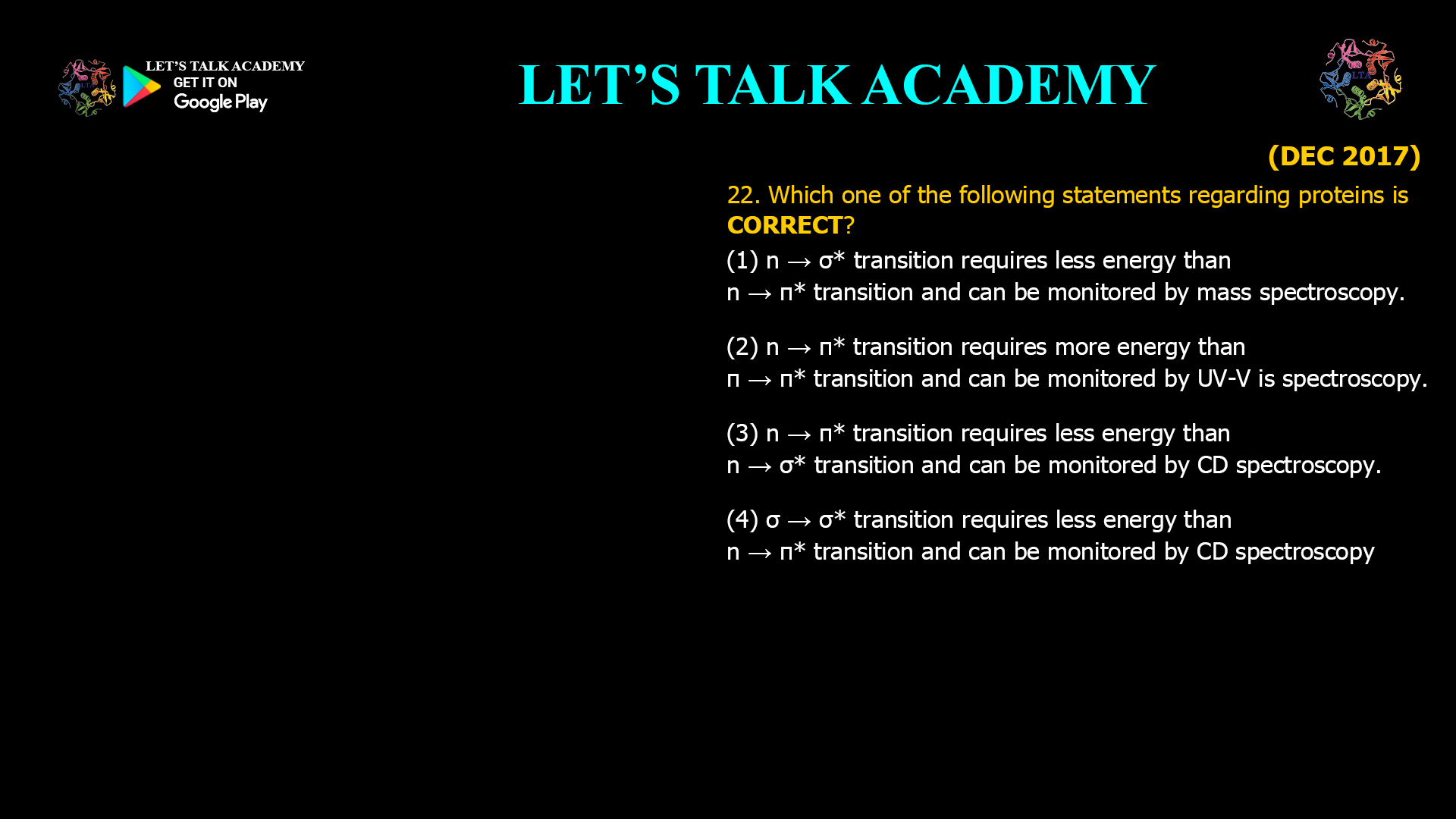 22. Which one of the following statements regarding proteins is CORRECT? (1) n → σ* transition requires less energy than n → π* transition and can be monitored by mass spectroscopy. (2) n → π* transition requires more energy than π → π* transition and can be monitored by UV-VIS spectroscopy. (3) n → π* transition requires less energy than n → σ* transition and can be monitored by CD spectroscopy. (4) σ → σ* transition requires less energy than n → π* transition and can be monitored by CD spectroscopy.