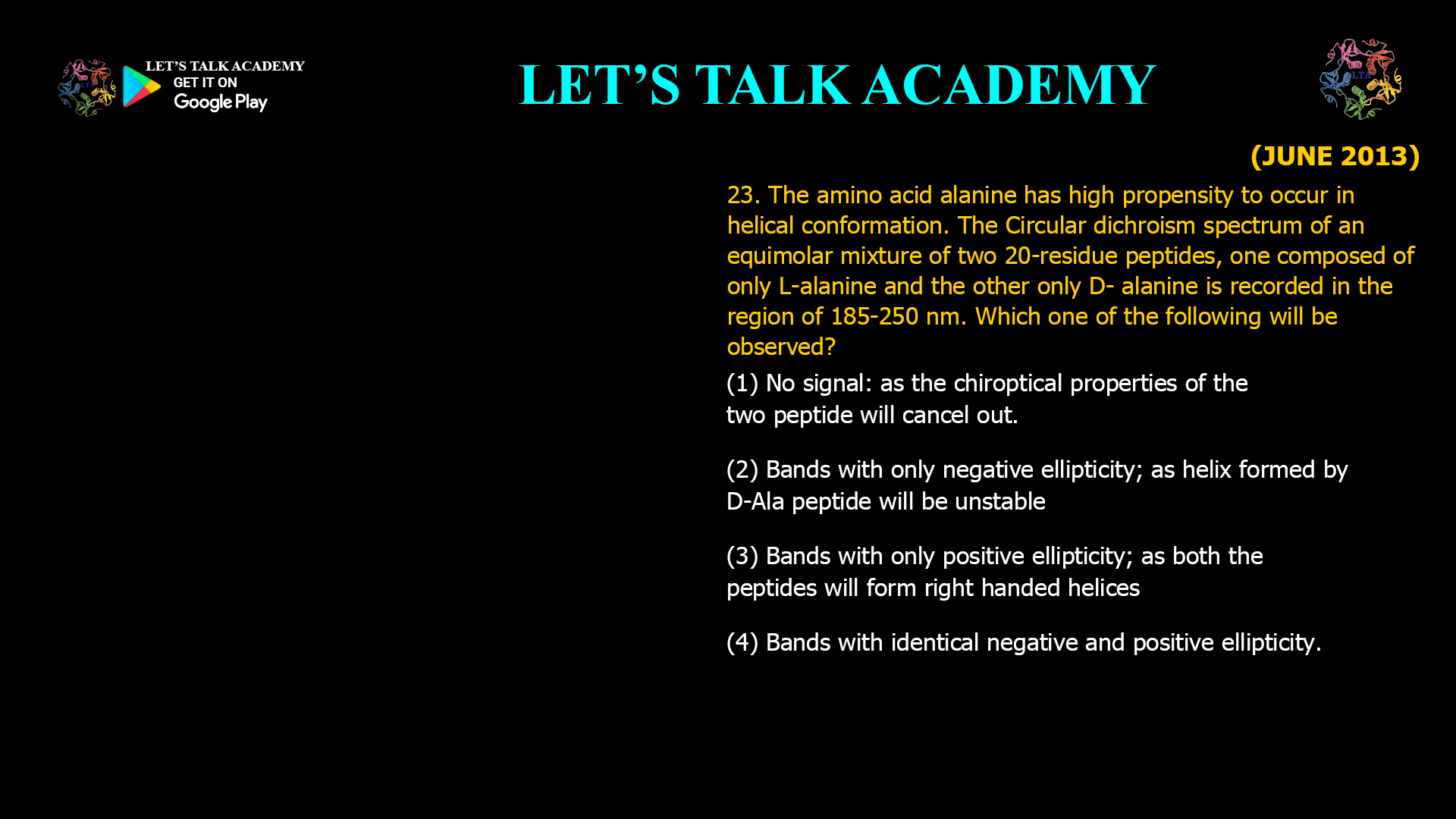 23. The amino acid alanine has high propensity to occur in helical conformation. The Circular dichroism spectrum of an equimolar mixture of two 20-residue peptides, one composed of only L-alanine and the other only D-alanine, is recorded in the region of 185-250 nm. Which one of the following will be observed? (1) No signal; as the chiroptical properties of the two peptide will cancel out. (2) Bands with only negative ellipticity; as helix formed by D-Ala peptide will be unstable. (3) Bands with only positive ellipticity; as both the peptides will form right handed helices. (4) Bands with identical negative and positive ellipticity.