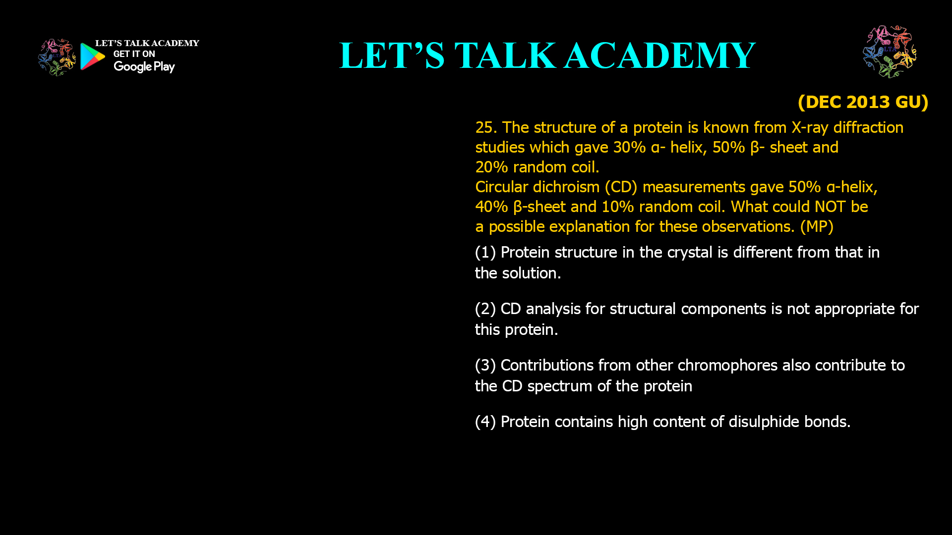 25. The structure of a protein is known from X-ray diffraction studies which gave 30% α-helix, 50% β-sheet and 20% random coil. Circular dichroism (CD) measurements gave 50% α-helix, 40% β-sheet and 10% random coil. What could NOT be a possible explanation for these observations. (MP) (1) Protein structure in the crystal is different from that in the solution. (2) CD analysis for structural components is not appropriate for this protein. (3) Contributions from other chromophores also contribute to the CD spectrum of the protein. (4) Protein contains high content of disulphide bonds.