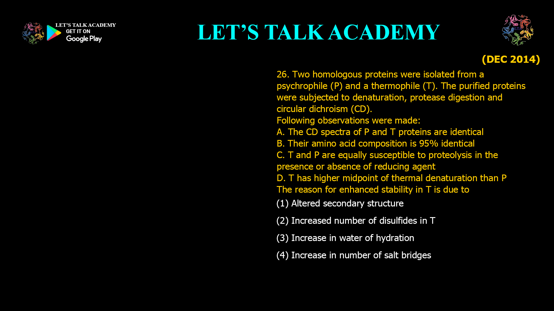 26. Two homologous proteins were isolated from a psychrophile (P) and a thermophile (T). The purified proteins were subjected to denaturation, protease digestion and circular dichroism (CD). Following observations were made: A. The CD spectra of P and T proteins are identical B. Their amino acid composition is 95% identical C. T and P are equally susceptible to proteolysis in the presence or absence of reducing agent D. T has higher midpoint of thermal denaturation than P The reason for enhanced stability in T is due to (1) Altered secondary structure (2) Increased number of disulfides in T (3) Increase in water of hydration (4) Increase in number of salt bridges