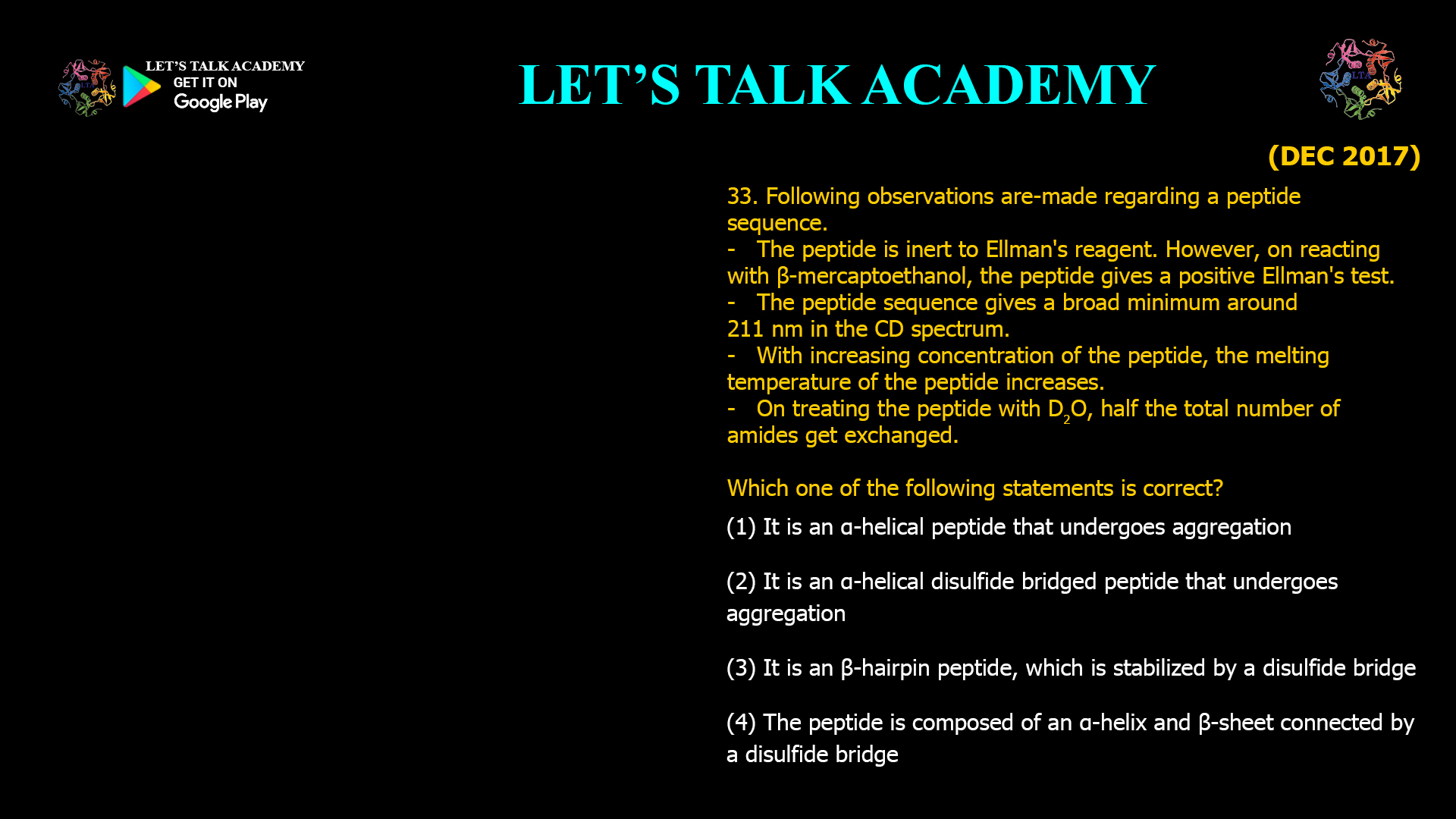 33. Following observations are made regarding a peptide sequence. - The peptide is inert to Ellman's reagent. However, on reacting with β-mercaptoethanol, the peptide gives a positive Ellman's test. - The peptide sequence gives a broad minimum around 211 nm in the CD spectrum. - With increasing concentration of the peptide, the melting temperature of the peptide increases. - On treating the peptide with D₂O, half the total number of amides get exchanged. Which one of the following statements is correct? (A) It is an α-helical peptide that undergoes aggregation. (B) It is an α-helical disulfide-bridged peptide that undergoes aggregation. (C) It is a β-hairpin peptide, which is stabilized by a disulfide bridge. (D) The peptide is composed of an α-helix and β-sheet connected by a disulfide bridge.