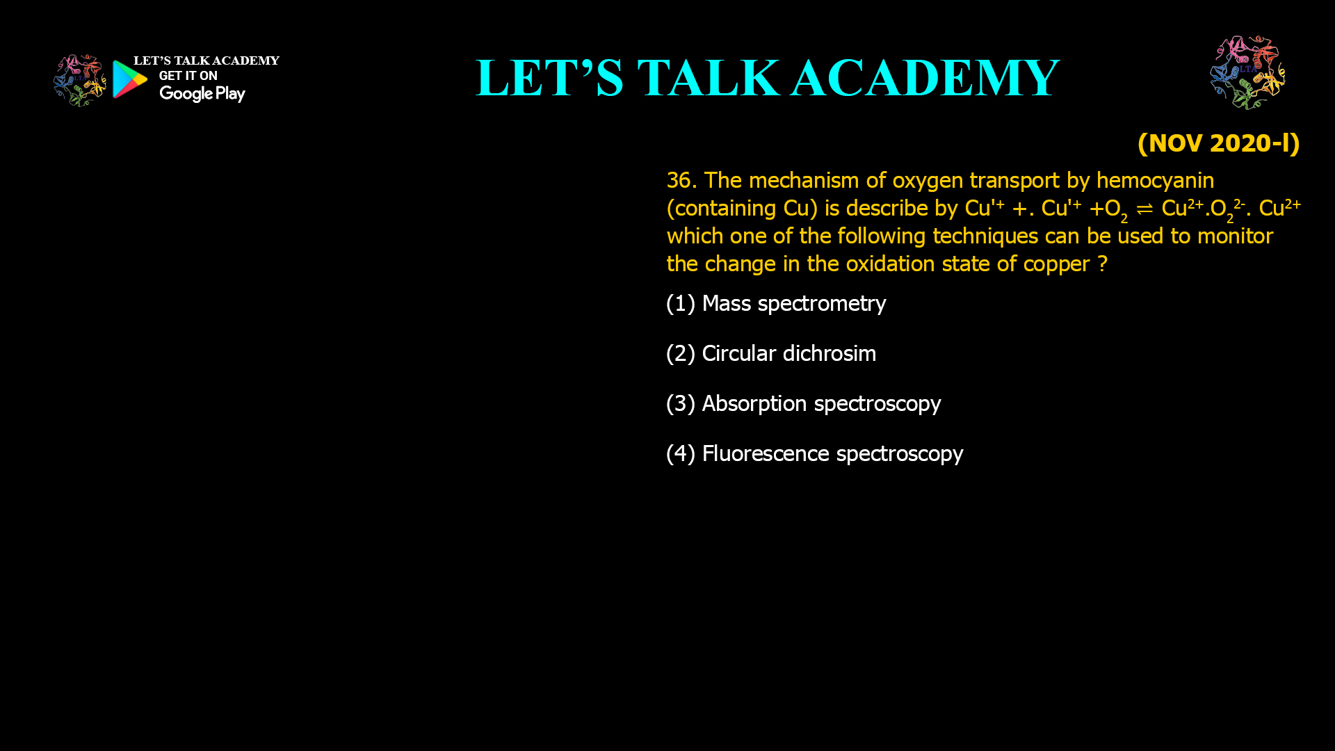 36. The mechanism of oxygen transport by hemocyanin (containing Cu) is described by: Cu⁺ + Cu⁺ + O₂ ⇌ Cu²⁺–O₂²⁻–Cu²⁺ Which one of the following techniques can be used to monitor the change in the oxidation state of copper? (A) Mass spectrometry (B) Circular dichroism (C) Absorption spectroscopy (D) Fluorescence spectroscopy