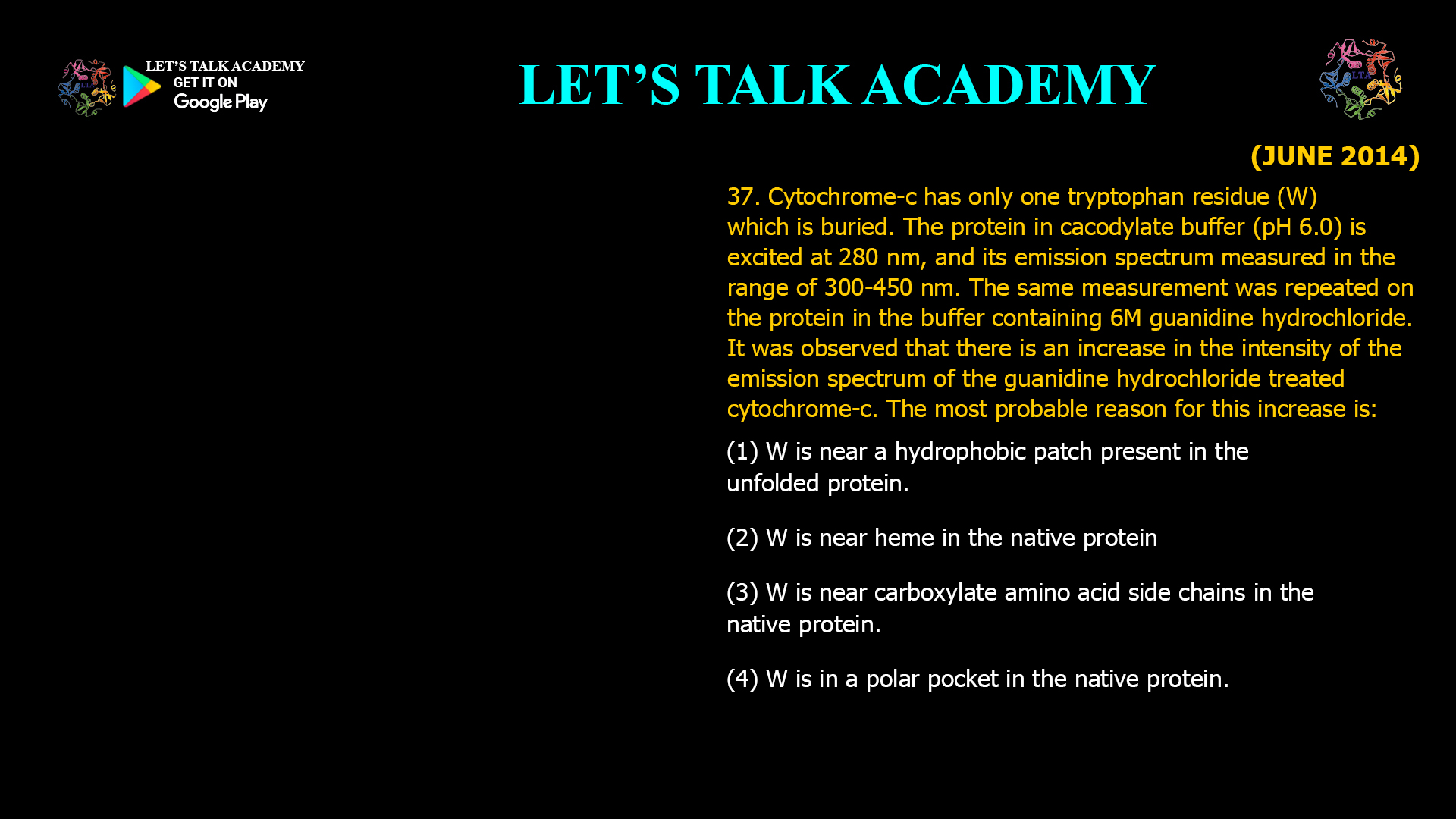 37. Cytochrome-c has only one tryptophan residue (W) which is buried. The protein in cacodylate buffer (pH 6.0) is excited at 280 nm, and its emission spectrum measured in the range of 300–450 nm. The same measurement was repeated on the protein in the buffer containing 6 M guanidine hydrochloride. It was observed that there is an increase in the intensity of the emission spectrum of the guanidine hydrochloride-treated cytochrome-c. The most probable reason for this increase is: (A) W is near a hydrophobic patch present in the unfolded protein. (B) W is near heme in the native protein. (C) W is near carboxylate amino acid side chains in the native protein. (D) W is in a polar pocket in the native protein.