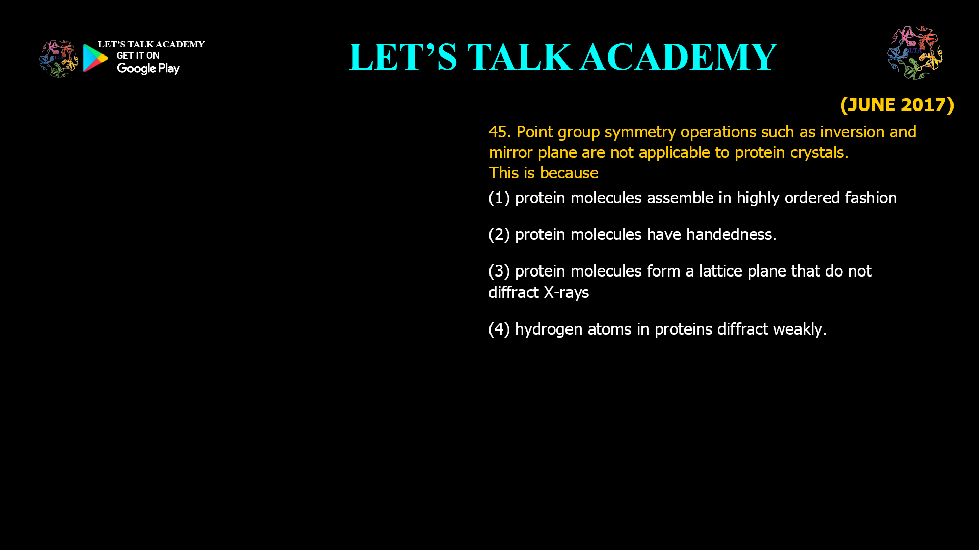 45. Point group symmetry operations such as inversion and mirror plane are not applicable to protein crystals. This is because (A) Protein molecules assemble in highly ordered fashion. (B) Protein molecules have handedness. (C) Protein molecules form a lattice plane that do not diffract X-rays. (D) Hydrogen atoms in proteins diffract weakly.