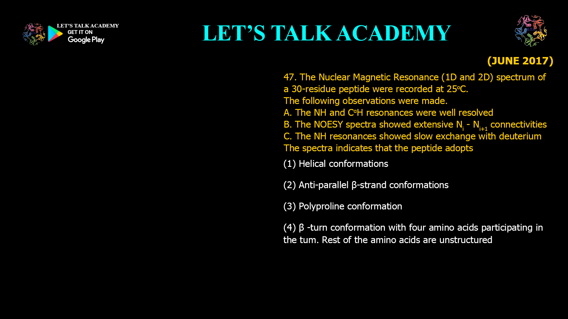 47. The Nuclear Magnetic Resonance (1D and 2D) spectrum of a 30-residue peptide were recorded at 25°C. The following observations were made. A. The NH and CαH resonances were well resolved. B. The NOESY spectra showed extensive Nᵢ − Nᵢ₊₁ connectivities. C. The NH resonances showed slow exchange with deuterium. The spectra indicates that the peptide adopts (A) Helical conformations (B) Anti-parallel β-strand conformations (C) Polyproline conformation (D) β-turn conformation with four amino acids participating in the turn. Rest of the amino acids are unstructured.