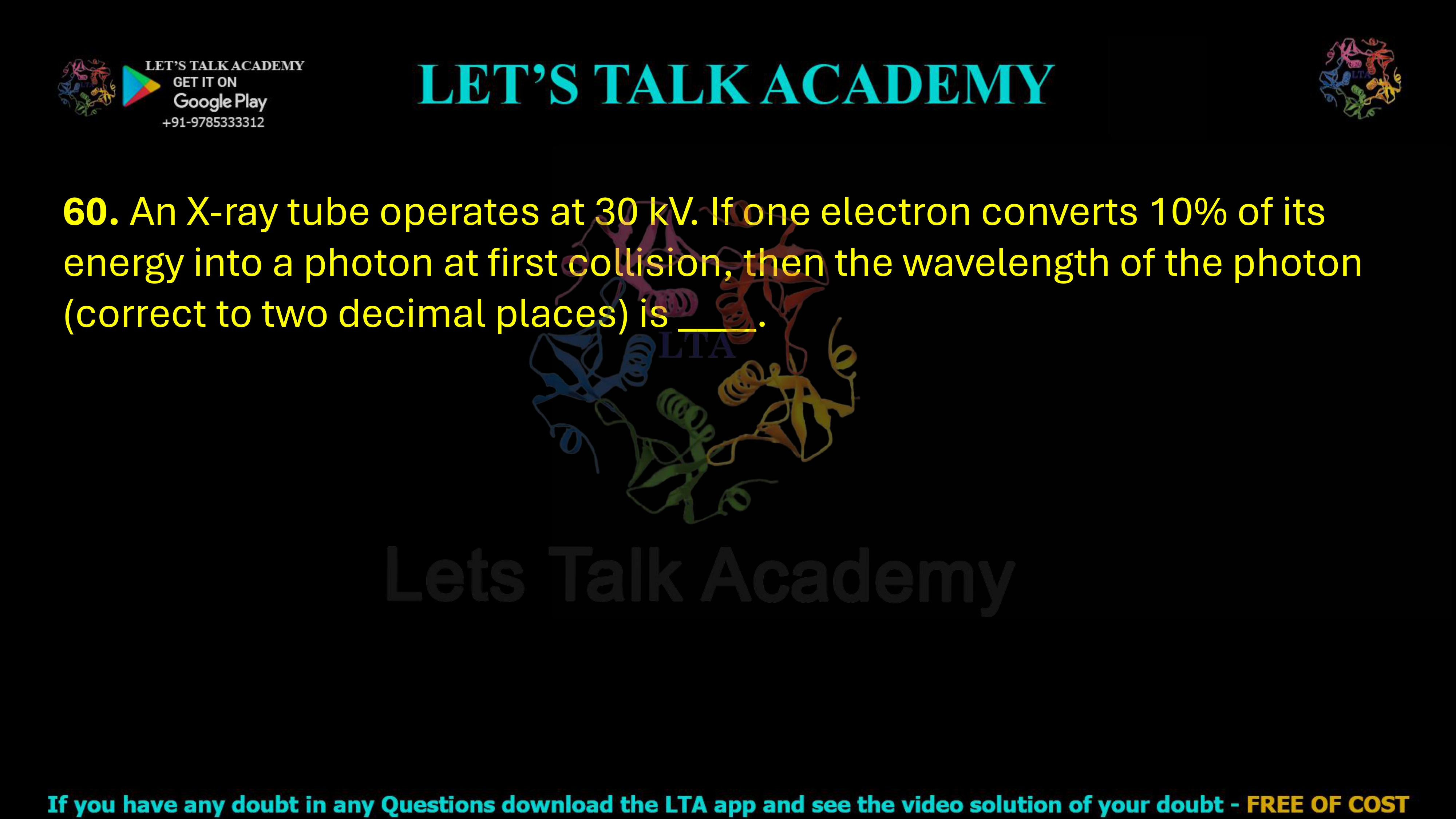 60. An X-ray tube operates at 30 kV. If one electron converts 10% of its energy into a photon at first collision, then the wavelength of the photon (correct to two decimal places) is ____.